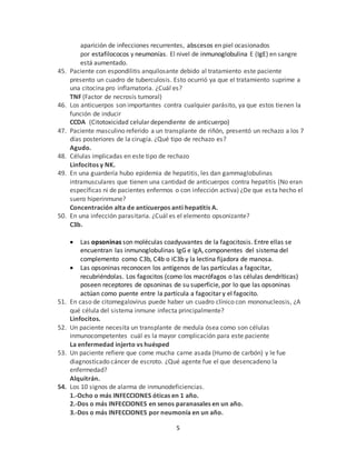 5
aparición de infecciones recurrentes, abscesos en piel ocasionados
por estafilococos y neumonías. El nivel de inmunoglobulina E (IgE) en sangre
está aumentado.
45. Paciente con espondilitis anquilosante debido al tratamiento este paciente
presento un cuadro de tuberculosis. Esto ocurrió ya que el tratamiento suprime a
una citocina pro inflamatoria. ¿Cuál es?
TNF (Factor de necrosis tumoral)
46. Los anticuerpos son importantes contra cualquier parásito, ya que estos tienen la
función de inducir
CCDA (Citotoxicidad celular dependiente de anticuerpo)
47. Paciente masculino referido a un transplante de riñón, presentó un rechazo a los 7
días posteriores de la cirugía. ¿Qué tipo de rechazo es?
Agudo.
48. Células implicadas en este tipo de rechazo
Linfocitos y NK.
49. En una guardería hubo epidemia de hepatitis, les dan gammaglobulinas
intramusculares que tienen una cantidad de anticuerpos contra hepatitis (No eran
específicas ni de pacientes enfermos o con infección activa) ¿De que esta hecho el
suero hiperinmune?
Concentración alta de anticuerpos anti hepatitis A.
50. En una infección parasitaria. ¿Cuál es el elemento opsonizante?
C3b.
 Las opsoninas son moléculas coadyuvantes de la fagocitosis. Entre ellas se
encuentran las inmunoglobulinas IgG e IgA, componentes del sistema del
complemento como C3b, C4b o iC3b y la lectina fijadora de manosa.
 Las opsoninas reconocen los antígenos de las partículas a fagocitar,
recubriéndolas. Los fagocitos (como los macrófagos o las células dendríticas)
poseen receptores de opsoninas de su superficie, por lo que las opsoninas
actúan como puente entre la partícula a fagocitar y el fagocito.
51. En caso de citomegalovirus puede haber un cuadro clínico con mononucleosis, ¿A
qué célula del sistema inmune infecta principalmente?
Linfocitos.
52. Un paciente necesita un transplante de medula ósea como son células
inmunocompetentes cuál es la mayor complicación para este paciente
La enfermedad injerto vs huésped
53. Un paciente refiere que come mucha carne asada (Humo de carbón) y le fue
diagnosticado cáncer de escroto. ¿Qué agente fue el que desencadeno la
enfermedad?
Alquitrán.
54. Los 10 signos de alarma de inmunodeficiencias.
1.-Ocho o más INFECCIONES óticas en 1 año.
2.-Dos o más INFECCIONES en senos paranasales en un año.
3.-Dos o más INFECCIONES por neumonía en un año.
 