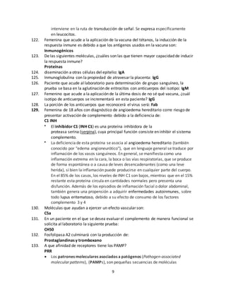 9
interviene en la ruta de transducción de señal. Se expresa específicamente
en leucocitos.
122. Femenina que acude a la aplicación de la vacuna del tétanos, la inducción de la
respuesta inmune es debido a que los antígenos usados en la vacuna son:
Inmunogénicos
123. De las siguientes moléculas, ¿cuáles son las que tienen mayor capacidad de inducir
la respuesta inmune?
Proteínas
124. diseminación a otras células del epitelio: IgA
125. Inmunoglobulina con la propiedad de atravesar la placenta: IgG
126. Paciente que acude al laboratorio para determinación de grupo sanguíneo, la
prueba se basa en la aglutinación de eritrocitos con anticuerpos del isotipo: IgM
127. Femenino que acude a la aplicación de la última dosis de no sé qué vacuna, ¿cuál
isotipo de anticuerpos se incrementará en esta paciente? IgG
128. La porción de los anticuerpos que reconocerá el virus será: Fab
129. Femenina de 18 años con diagnóstico de angioedema hereditario corre riesgo de
presentar activación de complemento debido a la deficiencia de:
C1 INH
 El inhibidor C1 (INH C1) es una proteína inhibidora de la
proteasa serina (serpina), cuya principal función consiste en inhibir el sistema
complemento.
 La deficiencia de esta proteína se asocia al angioedema hereditario (también
conocido por "edema angioneurótico"), que en lenguaje general se traduce por
inflamación de los vasos sanguíneos. En general, se manifiesta como una
inflamación extrema en la cara, la boca o las vías respiratorias, que se produce
de forma espontánea o a causa de leves desencadenantes (como una leve
herida), si bien la inflamación puede producirse en cualquier parte del cuerpo.
En el 85% de los casos, los niveles de INH C1 son bajos, mientras que en el 15%
restante esta proteína circula en cantidades normales pero presenta una
disfunción. Además de los episodios de inflamación facial o dolor abdominal,
también genera una propensión a adquirir enfermedades autoinmunes, sobre
todo lupus eritematoso, debido a su efecto de consumo de los factores
complemento 3 y 4
130. Moléculas que ayudan a ejercer un efecto vascular son:
C5a
131. En un paciente en el que se desea evaluar el complemento de manera funcional se
solicita al laboratorio la siguiente prueba:
CH50
132. Fosfolipasa A2 culminará con la producción de:
Prostaglandinas y tromboxano
133. A que afinidad de receptores tiene los PAMP?
PRR
 Los patrones moleculares asociados a patógenos (Pathogen-associated
molecular patterns), (PAMPs), son pequeñas secuencias de moléculas
 