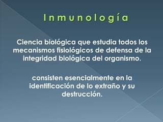 I n m u n o l o g í aCiencia biológica que estudia todos los mecanismos fisiológicos de defensa de la integridad biológica del organismo. consisten esencialmente en la identificación de lo extraño y su destrucción. 