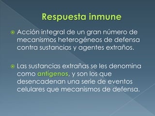 Respuesta inmune Acción integral de un gran número de mecanismos heterogéneos de defensa contra sustancias y agentes extraños. Las sustancias extrañas se les denomina como antígenos, y son los que desencadenan una serie de eventos celulares que mecanismos de defensa.