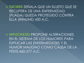 TUCIDES SEÑALA QUE UN SUJETO QUE SE RECUPERA DE UNA ENFERMEDAD (PLAGA) QUEDA PROTEGIDO CONTRA ELLA (INMUNE) 430 A.C.HIPOCRATES PROPONE ALTERACIONES EN EL SISTEMA DE LOS HUMORES PARA EXPLICAR LAS ENFERMEDADES Y EL HUMOR MALIGNO COMO CAUSA DE LA PESTE.460-377 A.C.