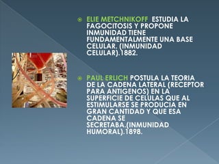 ELIE METCHNIKOFF ESTUDIA LA FAGOCITOSIS Y PROPONE INMUNIDAD TIENE FUNDAMENTALMENTE UNA BASE CELULAR. (INMUNIDAD CELULAR).1882.PAUL ERLICH POSTULA LA TEORIA DE LA CADENA LATERAL (RECEPTOR PARA ANTIGENOS) EN LA SUPERFICIE DE CELULAS QUE AL ESTIMULARSE SE PRODUCIA EN GRAN CANTIDAD Y QUE ESA CADENA SE SECRETABA.(INMUNIDAD HUMORAL).1898.