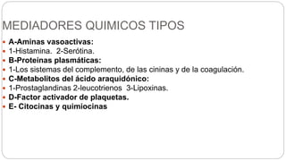 MEDIADORES QUIMICOS TIPOS
 A-Aminas vasoactivas:
 1-Histamina. 2-Serótina.
 B-Proteínas plasmáticas:
 1-Los sistemas del complemento, de las cininas y de la coagulación.
 C-Metabolitos del ácido araquidónico:
 1-Prostaglandinas 2-leucotrienos 3-Lipoxinas.
 D-Factor activador de plaquetas.
 E- Citocinas y quimiocinas
 