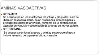 AMINAS VASOACTIVAS
 HISTAMINA:
Se encuentran en los mastocitos, basofilos y plaquetas, esta se
libera en respuesta al frío, calor, reacciones inmunologicas y
produce dilatación de arteriolas, aumento de la permeabilidad
vascular en venulas y constricción de arterias de mayor calibre.
 SEROTONINA:
Se encuentra en las plaquetas y células enterocromafines e
induce aumento de la permeabilidad vascular
 