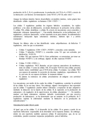producción de IL-2, IL-4 y positivamente la producción de CTLA-4 y CD25, a través de
su interacción con factores de transcripción como NFAT y NF-B, entre otros44,45
.
Aunque los trabajos iniciales fueron desarrollados en modelos murinos, varios grupos han
identificado células reguladoras en humanos CD4+ CD25+50–52
.
Las células T reguladoras pueblan los órganos linfoides secundarios, los tejidos
periféricos y los sitios de inflamación, en donde disminuyen la activación de las células
T, células NK, células dendríticas y células B, a través de mecanismos poco conocidos e
induciendo tolerancia inmunológica53,54
. Una notable disminución en las poblaciones de T
reguladoras y defectos funcionales, se han reportado en un gran número de enfermedades
autoinmunes incluyendo lupus eritematoso sistémico, diabetes tipo 1 y artritis
reumatoide55
.
Durante los últimos años se han identificado varias subpoblaciones de linfocitos T
reguladores, entre las que se encuentran:
 Células T reguladoras CD4+ CD25+, FOXP3+, conocidas como naturales.
 Células T inducidas FOXP3 (–), conocidas como Tr1 que son activadas por
interleucina 10 (IL10).
 Células Th3 que expresan TGF-b. Estas poblaciones se caracterizan por tener un
fenotipo FOXP3 (–); sin embargo, algunas de ellas expresan FOXP3.
 Células T CD8+ CD28 (–).
 Células reguladoras NKT, llamadas así por expresar marcadores de membrana,
tanto de células T como de células NK. El receptor TCR de estas células presenta
mucho menos variabilidad que el TCR de las células T comunes. Las células NKT
son capaces de aumentar la secreción de citocinas reguladoras, especialmente IL-
4 y por esta vía ser capaces de limitar la respuesta inmune56,57
.
 Se plantea la existencia de células presentadoras de antígeno con actividad
reguladora58
.
Los mecanismos por medio de los cuales las células T reguladoras controlan la actividad
de las células B, no son muy claros. Sin embargo, algunos investigadores han reportado
que las células T reguladoras pueden inducir tolerancia a respuestas de tipo adaptativo
mediante la inducción de la muerte de las células B, la supresión en la producción de
anticuerpos y la regulación de la supervivencia de células plasmáticas57,59–61
. En modelos
murinos con lupus eritematoso sistémico inducido (caracterizado por una excesiva
producción de anticuerpos), se ha demostrado que un aumento en la población de T
reguladoras suprime la enfermedad mediante la limitación en la producción de
autoanticuerpos62,63
.
TOLERANCIADE CÉLULAS B
Al igual que en las células T, el desarrollo de las células B se genera a partir de un
repertorio linfocitario responsable de la diversidad de la respuesta inmune; sin embargo,
dentro de este repertorio también aparecen células B autorreactivas que, de no ser
controladas, pueden ocasionar respuestas perjudiciales para el individuo.
 