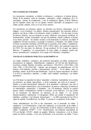 MECANISMOS SECUNDARIOS
Los mecanismos secundarios se dividen en intrínsecos y extrínsecos al sistema inmune.
Dentro de los primeros están las citoquinas, anticuerpos, células reguladoras (B y T),
macrófagos, sistema de complemento y vías de señalización ligadas al BCR. Mientras
que los segundos tienen que ver con agentes externos (derivados de patógenos) o con
células propias mutadas como es el caso de los tumores.
Los mecanismos de tolerancia pueden ser afectados por factores relacionados con el
antígeno o con el huésped. Los últimos trabajos experimentales han reportado defectos
genéticos que llevan a fallas en la tolerancia central y periférica71
. Por otra parte, la suma
de diversos defectos, que por separado no serían suficientes para generar problemas de
autoinmunidad, termina ocasionando este tipo de problemas cuando confluyen al tiempo
en un mismo paciente72
. En estudios recientes se ha demostrado la existencia de células B
reguladoras (B regs) en ratones y se postula su existencia en humanos. Las células B regs
no tienen un marcador homólogo al FOXP3 que se encuentra en las células T reguladoras,
pero presentan alta expresión de CD1d, CD21, CD24 e IgM y una moderada expresión
de CD19. Por otra parte, los linfocitos B regs producen IL-10, al igual que algunos
linfocitos T reguladores. La caracterización de estas células en humanos puede traer
nuevas aproximaciones terapéuticas en el campo de la tolerancia a trasplantes73
.
TOLERANCIAMEDIADA POR CÉLULAS DENDRÍTICAS
Las células dendríticas constituyen una población heterogénea de células profesionales
presentadoras de antígenos. Subpoblaciones reguladoras de CDs han sido identificadas
en el bazo y nódulos linfoides de murinos que incluyen: CDs CD11c+, CDs CD8α+, CDs
CD4+ CD8– y CDs CD4-CD8–74
, mientras que en humanos las subpoblaciones de CDs
incluyen CDs mieloides (mCDs) y plasmocitoides (pCDs)75–77
. En los últimos años, un
homólogo murino de pCDs ha sido identificado, el que no expresa marcadores de células
T ni de B ni marcadores mieloides, y exhibe cierta similitud morfológica con células
plasmáticas78
.
Las CDs tienen la capacidad de inducir inmunidad o tolerancia dependiendo de su estado
de activación, de señales intracelulares y de las citoquinas que estén en el entorno79,80
.
Debido a su doble funcionalidad (inducción de la inmunidad o tolerancia), han sido el
blanco de terapias inmunológicas para el tratamiento de tumores e inducción de tolerancia
en enfermedades autoinmunes y trasplantes. Las CD inmaduras (imCD) no pueden
generar señales coestimuladoras durante la activación de los linfocitos T, lo que resulta
en un mecanismo de inducción de tolerancia de las células T81
. La enzima
inmunorreguladora indoleamina 2,3-dioxigenasa (IDO), que cataliza la degradación del
triptófano, contribuye a la tolerancia inmunológica82–88
. La IDO-expresada por las CDs es
capaz de suprimir la proliferación de células T y promover la apoptosis de las células89–9 3
.
Varias subpoblaciones de CDs se han relacionado con el desarrollo de células T
reguladoras. Las CD intratímicas se han visto implicadas en el desarrollo de las células T
reguladoras naturales94
. In vitro, las CD derivadas de imCD, inducen la diferenciación de
células T reguladoras FOXP3 +95
y Tr196
. Recientemente, una población especializada de
CD con fenotipo CD103+ aislada de ganglios linfáticos mesentéricos y de la lámina
propia de ratones normales, se ha visto involucrada en la conversión de células T naive
 