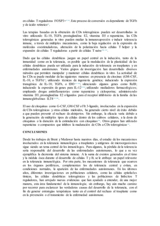en células T reguladoras FOXP3+97,98
.Este proceso de conversión es dependiente de TGFb
y de ácido retinoico99
.
Las terapias basadas en la obtención de CDs tolerogénicas pueden ser desarrolladas in
vitro utilizando IL-10, TGFb, prostaglandina E2, vitamina D3 o rapamicina, las CDs
tolerogénicas generadas in vitro pueden mediar la inmunosupresión e inducir tolerancia
inmune, a través de múltiples mecanismos, como la baja regulación en la expresión de
moléculas coestimuladoras, alteración de la polarización hacia células T helper y la
expansión de células T reguladoras a partir de células T naive100–103
.
Dado que las células dendríticas juegan un papel central en la inducción, tanto de la
inmunidad como en la tolerancia, es posible que la modulación de la plasticidad de las
células dendríticas pueda ser utilizada para la inducción de tolerancia en trasplantes y en
enfermedades autoinmunes. Varios grupos de investigación han desarrollado diversos
métodos que permiten manipular y mantener células dendríticas in vitro. La actividad de
las CDs se puede modular de las siguientes maneras: en presencia de citocinas (GM-CSF,
IL-10, o TGFb)99
; utilizando técnicas de ingeniería genética; induciendo la expresión
transgénica de IL-10; TGFb, o IDO103–106
; silenciando algunos genes como RelB;
induciendo la expresión de genes para IL-1295,96
; utilizando mediadores farmacológicos;
empleando drogas antiinflamatorias como rapamicina y ciclosporina; administrando
vitamina D3, prostaglandina E2 o ligandos para el receptor inhibitorio de la familia de las
inmunoglobulinas ILT4107,108
.
El uso de citoquinas como G-CSF,GM-CSF o Flt 3-ligando, involucradas en la expansión
de CDs tolerogénicas y otras células mieloides, ha generado cierto nivel de éxito debido
a que pueden prevenir el rechazo de aloinjertos. Sin embargo, la eficacia varía debido a
la generación de múltiples tipos de células dentro de los cultivos celulares, a la dosis de
citoquinas o la duración de la estimulación con citoquinas109
. Otros grupos han utilizado
rapamicina o compuestos que inhiben la maduración de CDs a CDs tolerogénicas110
.
CONCLUSIONES
Desde los trabajos de Brent y Medawar hasta nuestros días, el estudio de los mecanismos
involucrados en la tolerancia inmunológica a trasplantes y antígenos de microorganismos
sigue siendo un tema central de los inmunólogos. Para algunos, la pérdida de la tolerancia
sería responsable del desarrollo de las enfermedades autoinmunes, lo que a su vez
ejemplifica la dicotomía del sistema inmune. A la suma de eventos generados en el timo
y la médula ósea durante el desarrollo de células T y B, se le atribuye un papel relevante
en la tolerancia inmunológica. Por otra parte, los mecanismos de tolerancia que ocurren
en los órganos periféricos, complementan los de tolerancia central y evitan, en
condiciones normales, la aparición de las enfermedades autoinmunes. En los últimos
años, diferentes investigaciones en poblaciones celulares, como las células epiteliales
tímicas, las células dendríticas tolerogénicas y las poblaciones de linfocitos T
reguladores, han arrojado nuevas evidencias que han ayudado a entender, de una mejor
manera, esta área fundamental de la inmunología; sin embargo, hay aún mucho camino
por recorrer para esclarecer las verdaderas causas del desarrollo de la tolerancia, con el
fin de generar estrategias terapéuticas tanto en el control del rechazo al trasplante como
en la prevención o el tratamiento de la enfermedad autoinmune.
 