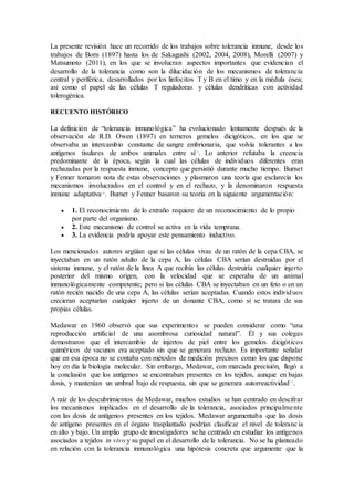 La presente revisión hace un recorrido de los trabajos sobre tolerancia inmune, desde los
trabajos de Born (1897) hasta los de Sakagushi (2002, 2004, 2008), Morelli (2007) y
Matsumoto (2011), en los que se involucran aspectos importantes que evidencian el
desarrollo de la tolerancia como son la dilucidación de los mecanismos de tolerancia
central y periférica, desarrollados por los linfocitos T y B en el timo y en la médula ósea;
así como el papel de las células T reguladoras y células dendríticas con actividad
tolerogénica.
RECUENTO HISTÓRICO
La definición de “tolerancia inmunológica” ha evolucionado lentamente después de la
observación de R.D. Owen (1897) en terneros gemelos dicigóticos, en los que se
observaba un intercambio constante de sangre embrionaria, que volvía tolerantes a los
antígenos tisulares de ambos animales entre sí15
. Lo anterior refutaba la creencia
predominante de la época, según la cual las células de individuos diferentes eran
rechazadas por la respuesta inmune, concepto que persistió durante mucho tiempo. Burnet
y Fenner tomaron nota de estas observaciones y plasmaron una teoría que esclarecía los
mecanismos involucrados en el control y en el rechazo, y la denominaron respuesta
inmune adaptativa16
. Burnet y Fenner basaron su teoría en la siguiente argumentación:
 1. El reconocimiento de lo extraño requiere de un reconocimiento de lo propio
por parte del organismo.
 2. Este mecanismo de control se activa en la vida temprana.
 3. La evidencia podría apoyar este pensamiento inductivo.
Los mencionados autores argüían que si las células vivas de un ratón de la cepa CBA, se
inyectaban en un ratón adulto de la cepa A, las células CBA serían destruidas por el
sistema inmune, y el ratón de la línea A que recibía las células destruiría cualquier injerto
posterior del mismo origen, con la velocidad que se esperaba de un animal
inmunológicamente competente; pero si las células CBA se inyectaban en un feto o en un
ratón recién nacido de una cepa A, las células serían aceptadas. Cuando estos individuos
crecieran aceptarían cualquier injerto de un donante CBA, como si se tratara de sus
propias células.
Medawar en 1960 observó que sus experimentos se pueden considerar como “una
reproducción artificial de una asombrosa curiosidad natural”. Él y sus colegas
demostraron que el intercambio de injertos de piel entre los gemelos dicigóticos
quiméricos de vacunos era aceptado sin que se generara rechazo. Es importante señalar
que en esa época no se contaba con métodos de medición precisos como los que dispone
hoy en día la biología molecular. Sin embargo, Medawar, con marcada precisión, llegó a
la conclusión que los antígenos se encontraban presentes en los tejidos, aunque en bajas
dosis, y mantenían un umbral bajo de respuesta, sin que se generara autorreactividad17
.
A raíz de los descubrimientos de Medawar, muchos estudios se han centrado en descifrar
los mecanismos implicados en el desarrollo de la tolerancia, asociados principalmente
con las dosis de antígenos presentes en los tejidos. Medawar argumentaba que las dosis
de antígeno presentes en el órgano trasplantado podrían clasificar el nivel de tolerancia
en alto y bajo. Un amplio grupo de investigadores se ha centrado en estudiar los antígenos
asociados a tejidos in vivo y su papel en el desarrollo de la tolerancia. No se ha planteado
en relación con la tolerancia inmunológica una hipótesis concreta que argumente que la
 