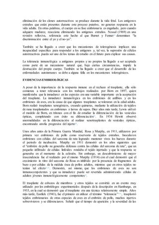 eliminación de los clones autorreactivos se produce durante la vida fetal. Los antígenos
extraños que están presentes durante este proceso putativo, no generan respuesta en la
vida adulta. En otras palabras, el cuerpo en su fase embrionaria es engañado, pero cuando
adquiere madurez, reacciona eliminando los antígenos extraños. Nossal (1969) en una
revisión reflexiva, referencia este hecho al que Burnet y Fenner18
denominan “la
discriminación entre el yo y el no-yo”.
También se ha llegado a creer que los mecanismos de tolerogénesis implican una
incapacidad específica para responder a los antígenos y, tal vez, la supresión de células
autorreactivas pueda ser uno de los temas de estudio en el futuro para explicar sus causas.
La tolerancia inmunológica a antígenos propios y no propios ha llegado a ser aceptada
como parte de un mecanismo natural que, bajo ciertas circunstancias, impide la
destrucción del propio cuerpo. También se ha llegado a creer que el desarrollo de las
enfermedades autoinmunes se debe a alguna falla en los mecanismos tolerogénicos.
EVIDENCIAS EMBRIOLÓGICAS
A pesar de la importancia de la respuesta inmune en el rechazo al trasplante, ella sólo
comienza a tener relevancia con los trabajos realizados por Born en 1897, quien
manifestaba que la inmadurez en las especies era una variable importante en la aceptación
del trasplante. La inmadurez inmunológica en los embriones de anfibios y en los
embriones de aves, era la causa de que algunos trasplantes se toleraran en la edad adulta.
Born realizó trasplantes xenogénicos, creando quimeras, mediante la utilización de tejidos
de rana trasplantados en embriones o larvas de sapos. Diez años más tarde, Lewis utilizó
el modelo de Born, en tritones con el fin de estudiar la diferenciación de las vesículas
ópticas, completando con éxito su diferenciación19
. En 1934 Hewitt observó
anormalidades en la diferenciación al realizar xenotrasplantes de vesículas ópticas,
encontrando atrofia progresiva del injerto20
.
Unos años antes de la Primera Guerra Mundial, Rous y Murphy, en 1911, utilizaron por
primera vez embriones de pollo como reservorio de tejidos extraños. Inocularon
embriones con células del sarcoma de rata logrando mantener vivos los huevos durante
el periodo de incubación. Murphy en 1911 demostró en los años siguientes que
el “embrión de pollo no generaba defensas contra las células del sarcoma de rata”, que un
pequeño infiltrado de células linfoides rondaba el tejido injertado y que la respuesta se
generaba en el momento de la eclosión. Sin embargo, un descubrimiento de mayor
trascendencia fue el realizado por el mismo Murphy (1914) con el cual demostró que el
crecimiento in vitro del sarcoma de Rous es inhibido por la presencia de fragmentos de
bazo o por células de la médula ósea de pollos adultos, mientras que en otros tejidos no
tenían tal efecto21,22
. Demostró, así mismo, que los embriones de aves no son
inmunocompetentes y que su inmadurez puede ser revertida administrando células de
adultos jóvenes inmunológicamente competentes23
.
El trasplante de esbozos de miembros y otros tejidos se convirtió en un evento muy
utilizado por los embriólogos experimentales después de la descripción en Hamburgo, en
1933, en la cual se demostró que el trasplante era una técnica relativamente simple. Años
más tarde, Eastlick (1941), fue el primero en utilizar el término “tolerancia”24,25
, trasplantó
tejidos embrionarios de otras especies de aves en el embrión de pollo, muchos injertos
sobrevivieron y se diferenciaron. Señaló que el tiempo de aparición y la severidad de las
 