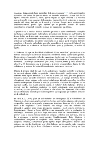 reacciones de incompatibilidad dependían de la especie donante24,26,27
. En los experimentos
realizados con injertos de pato se obtuvo un resultado inesperado, ya que uno de los
injertos sobrevivió durante 13 meses, pero la mayoría no logró sobrevivir a la reacción
que se desarrolló cerca o después de la eclosión. La reacción afectó seriamente el sistema
vascular del injerto, indicado por la estasis y el edema. Aunque no se ha demostrado
experimentalmente, parece lógico suponer que las proteínas extrañas del injerto
sensibilizaron al huésped poniendo en juego los mecanismos de defensa.
A propósito de lo anterior, Eastlick especuló que entre el injerto embrionario y el tejido
del huésped del experimento pudo haberse presentado una disminución del “ajuste”, de
lo que dedujo que la tolerancia no se puede perder completamente; este fue el concepto
más próximo a la compresión del evento al que se pudo llegar en la época para entender
el éxito en los trasplantes. Lo anterior se asociaba con la idea de que la presencia de tejido
extraño en el desarrollo del embrión generaba un cambio en la respuesta del huésped: hay
pérdida relativa de la tolerancia, no hay el suficiente ajuste y, por lo tanto, se rechaza el
injerto.
A comienzos del siglo xx, Paul Ehrlich habló del “horror autotoxicus” para referirse a las
lesiones causadas por la activación inadecuada del sistema inmune contra tejidos propios.
Desde entonces, los estudios sobre los mecanismos involucrados en el mantenimiento de
la tolerancia han contribuido de manera importante al desarrollo de la inmunología de los
trasplantes. Los trabajos desarrollados por Owen, Medawar, Burnet y otros, durante los
años 40 y 50, demostraron que la tolerancia a lo propio se desarrollaba durante la vida
embrionaria y sentaron las bases del conocimiento moderno en este tema28
.
Durante la primera mitad del siglo xx, los embriólogos buscaban responder si el destino
de una o de algunas células en particular estaba determinado genéticamente, o si el
ambiente tenía alguna influencia y si éste era el caso, qué tanto; para este propósito
realizaron injertos de tejido embrionario entre individuos. Un hallazgo importante fue la
obtención de injertos exitosos en los cuales los individuos injertados aceptaban los tejidos
extraños como propios. Llamaba la atención que cuando el receptor del trasplante era un
individuo adulto, casi invariablemente ocurría el rechazo29
. Estos hallazgos llevaron a
concluir que los trasplantes realizados en estado embrionario eran generalmente
aceptados y que esta propiedad se perdía en la edad adulta. Esta importante observación
no fue debidamente valorada por los investigadores de la época ya que su interés primario
era la embriología.
En 1945 R.D. Owen, quien en ese momento era investigador de la Universidad de
Winsconsin, observó que gemelos dicigóticos bovinos expresaban antígenos eritrocitarios
compartidos; es decir; cada gemelo generaba una importante forma de inducir tolerancia
frente a los trasplantes30
. Owen interpretó este hallazgo como una evidencia del
intercambio genético entre células precursoras sanguíneas en el periodo embrionario.
Posteriormente, Burnet y Fenner (1976) en una monografía sobre la producción de
anticuerpos, plantearon que en la etapa embrionaria había un “reconocimiento de lo
propio” y que si en esa etapa se introducían antígenos extraños a un individuo, éste los
iba a reconocer y aceptar como propios. Simultáneamente, Peter Medawar y
colaboradores trabajaban en trasplantes entre bovinos, gemelos monocigóticos y
dicigóticos fraternos, y observaron que los injertos de piel entre gemelos fraternos eran
exitosos, aún entre los de diferente sexo30
. Este hallazgo, que no encajaba en los conceptos
predominantes de la época, llevó a Medawar a retomar el trabajo de Owen y las ideas
 