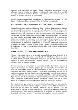 expuestas en la monografía de Burnet y Fenner enfocándose en demostrar que la
tolerancia podía ser inducida. Los hallazgos obtenidos en la primera mitad de los años 50
con cepas endogámicas de ratones llevaron a la conclusión de que la tolerancia podía ser
inducida en neonatos pero no en un estado adulto.
En 1956 el concepto de tolerancia inmunológica ya era ampliamente aceptado y en 1960
Burnet y Medawar recibieron el premio Nobel de Medicina por su trabajo.
MECANISMOS INVOLUCRADOS EN EL DESARROLLO DE LA TOLERANCIA
Ha pasado medio siglo desde que Billingham, Brent y Medawar demostraron, por primera
vez, en un modelo experimental el desarrollo de la tolerancia. A partir de entonces, los
inmunólogos de trasplante han buscado intensamente las causas que desencadenan la
tolerancia clínica, con la esperanza de eludir las complicaciones de la inmunosupresión
no específica así como los mecanismos de prevención del rechazo crónico. Los intentos
por lograr entender la tolerancia clínica se basan en la comprensión de los mecanismos
básicos de tolerancia. El crecimiento en el conocimiento de este concepto se ha ido
desarrollando en forma paralela con la apreciación de la complejidad de los mecanismos
desencadenantes de la tolerancia. En particular, se ha avanzado mucho en la comprensión
del papel de las células T y B en la tolerancia central y periférica, en el papel de las células
T reguladoras, así como en los mecanismos involucrados en la tolerancia de las células
dendríticas31
.
TOLERANCIADE CÉLULAS TOLERANCIA CENTRAL
Al timo y a la médula ósea se les ha atribuido un papel relevante en el desarrollo de la
tolerancia en las etapas embrionaria y neonatal de la vida del individuo, durante las cuales
el sistema inmune desarrolla un repertorio linfocitario, que por una parte es capaz de
responder de manera adecuada frente a antígenos extraños, y, por otra, en condiciones
normales, tolera los antígenos propios.
El sistema inmune, en su fase inicial de maduración, identifica los linfocitos (timocitos)
capaces de reconocer los antígenos propios que son presentados en el contexto de
moléculas del Complejo Mayor de Histocompatibilidad (CMH), las que, a su vez, son
expresadas por células retículoepiteliales y dendríticas interdigitadas ubicadas en la
región corticomedular del timo. En este proceso de maduración, conocido como selección
positiva, los linfocitos que reconocen con moderada afinidad los péptidos propios, logran
llegar a su fase final de maduración para viajar finalmente por los conductos aferentes del
timo y establecerse en los órganos linfoides secundarios. Los timocitos que no logran
formar un receptor apto para el reconocimiento antigénico mueren por apoptosis32
.
Entre los linfocitos que sobreviven al proceso de selección positiva hay una población
que reacciona fuertemente ante los antígenos propios, la cual debe ser eliminada o
modificada ya que puede ser altamente perjudicial para el individuo. Una vez
identificados los linfocitos, se dan dos alternativas: eliminación por apoptosis, mecanismo
conocido como selección negativa; o disminución de la afinidad del receptor, también
denominado edición del receptor32,33
. A continuación se explican estos dos conceptos.
 