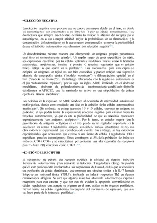 •SELECCIÓN NEGATIVA
La selección negativa es un proceso que se conoce con mayor detalle en el timo, en donde
los autoantígenos son presentados a los linfocitos T por las células presentadoras. Hay
dos factores que influyen en el destino del linfocito tímico: la afinidad del receptor por el
autoantígeno, en la que a mayor afinidad mayor la probabilidad de su eliminación; y la
concentración del autoantígeno en la que a mayor concentración es mayor la probabilidad
de que el linfocito autorreactivo sea eliminado por selección negativa32,33
.
Un descubrimiento reciente muestra que el repertorio de antígenos propios presentados
en el timo es sorpresivamente grande34
. Un amplio rango de genes específicos de tejido,
son expresados en el timo por las células epiteliales medulares tímicas como la hormona
paratiroidea, tiroglobulina, insulina y proteína C reactiva, sugiriendo que el epitelio
tímico refleja lo que ocurre en la periferia35,36
. Los mecanismos para esta expresión
ectópica de antígenos de tejido no son bien conocidos y pueden reflejar una supresión
aleatoria de trascripción génica (“modelo promiscuo”) o diferenciación epitelial en el
timo (“modelo de mosaico”)37
. Un hallazgo relacionado con la regulación autoinmune es
el gen “autoimmune regulator”, por su sigla en inglés AIRE, implicado en el síndrome
mendeliano, síndrome de poliendocrinopatía autoinmunitaria-candidiasis-distrofia
ectodérmica o APECED, que ha mostrado ser activo en una subpoblación de células
epiteliales tímicas medulares38
.
Los defectos en la expresión de AIRE conducen al desarrollo de enfermedad autoinmune
multiorgánica, dando como resultado una falla en la deleción de las células autorreactivas
intratímicas39
. Sin embargo, se estima que entre 102
y 103
células, expresan un antígeno en
particular, el que podría limitar la capacidad de selección negativa para eliminar todos los
timocitos autorreactivos, ya que es alta la probabilidad de que los timocitos reaccionen
espontáneamente con antígenos ectópicos40,41
. Por lo tanto, es tentador sugerir que la
presentación de antígenos ectópicos en el timo puede ser un regulador importante en la
generación de células T reguladoras antígeno específico, aunque actualmente no hay una
clara evidencia experimental que corrobore este evento. Sin embargo, sí hay evidencias
experimentales que demuestran que el timo es una fuente de células T reguladoras CD4+
específicas para los autoantígenos. Estas constituyen el 5% de la población de linfocitos
maduros CD4+ CD8– y se caracterizan por presentar una alta expresión de receptores
para IL-2a (IL2R) conocidos como CD25+42,43
.
•EDICIÓN DEL RECEPTOR
El mecanismo de edición del receptor modifica la afinidad de algunos linfocitos
fuertemente autorreactivos y los convierte en linfocitos T reguladores (Treg). Se postula
que en este proceso están involucrados los corpúsculos de Hassall, en los que se encuentra
una población de células dendríticas, que expresan una citocina similar a la IL-7 llamada
linfopoyetina estromal tímica (TSLP), implicada en inducir respuestas Th2 en algunas
enfermedades alérgicas. Se cree que algunos linfocitos altamente autorreactivos expresan
receptores para esta citocina y que por esta vía evaden la apoptosis convirtiéndose en
células reguladoras que, aunque se originan en el timo, actúan en los órganos periféricos.
Por tal razón, las células reguladoras hacen parte del mecanismo de supresión, que a su
vez hace parte de la tolerancia periférica44
.
 