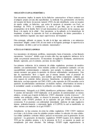 •DELECIÓN CLONALPERIFÉRICA
Este mecanismo implica la muerte de los linfocitos autorreactivos al hacer contacto con
el antígeno propio con una alta especificidad. La molécula Fas, perteneciente a la familia
del receptor del factor de necrosis tumoral (TNF), ha sido identificada como un receptor
de muerte celular en linfocitos, que activa la apoptosis al encuentro con FasL, un
homólogo de TNFa. A continuación se activa el gen Bim, que es un miembro
proapoptótico de la familia Bcl-2 el cual desencadena la activación de las caspasas, que
llevan a la muerte de la célula46
. Este mecanismo se ha aplicado en la inmunología de
trasplantes al inducir la expresión de FasL en alotrasplantes de islotes pancreáticos a
ratones diabéticos logrando una mejor supervivencia del trasplante27
.
Otra estrategia, utilizada en monos, ha sido la de ligar una antitoxina a un anticuerpo
monoclonal dirigido contra CD3; de este modo se ha logrado prolongar la supervivencia
de trasplantes de riñón y piel en los animales mencionados47
.
•CÉLULAS T REGULADORAS
Los mecanismos de tolerancia periférica, mencionados hasta el momento, se han llamado
mecanismos “recesivos” debido a que en todos ellos hay una regulación intrínseca de la
célula con potencial autorreactivo. El mecanismo de regulación dominante, anteriormente
llamado supresión, por el contrario, proviene de otra célula44,48
.
Las primeras evidencias de la existencia de células reguladoras provienen de modelos
animales con autoinmunidad. Estos modelos podían ser espontáneos (animales con una
susceptibilidad predeterminada) o inducidos (por ejemplo, la extirpación del timo en
ratones neonatos que genera la aparición de diversas enfermedades autoinmunes). Este
tipo de experimentos llevó a sugerir que el sistema inmune tenía el potencial de
desarrollar procesos autoinmunes, pero también que habían componentes celulares que
eran capaces de controlar dichos procesos. Inicialmente, se identificó una población
linfocitaria con baja expresión de CD45, CD25, y alta expresión de CD5 asociadas con la
aparición de enfermedades autoinmunes en modelos murinos, observándose un retorno a
la normalidad cuando se restablecía la población con células con fenotipos normales.
Posteriormente, Sakaguchi et al. (2008), identificaron poblaciones celulares de linfocitos
T carentes del marcador CD25 implicadas en la aparición de autoinmunidad en ratones
atímicos, en tanto que el aporte de linfocitos CD25+ claramente revertía el proceso44,45
. Al
estudiar esta población celular, se observó la presencia de un factor de transcripción
conocido como FOXP3, producto de la expresión del gen FOXP3 ubicado en el
cromosoma X en pacientes con enfermedad denominada síndrome de mala regulación
inmune, poliendocrinopatía y enteropatía ligada al X (IPEX) la cual se manifestaba en
niños varones con mutación en el gen FOXP349
.
Actualmente, no hay consenso de cómo las células reguladoras CD4+ CD25+ maduran
en el timo y de la forma como los péptidos propios realizan la selección de estas células.
Las células epiteliales corticales tímicas parecen ser necesarias para la generación de este
repertorio49
. La generación de timocitos reguladores FOXP3 requiere de la afinidad del
TCR por los péptidos propios, y de la presencia de IL-2; su ausencia no puede ser
reemplazada por otras citocinas. Sin embargo, FOXP3 regula negativamente la
 