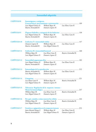 X
Inmunidad adquirida
CAPÍTULO 8 Inmunógenos y antígenos
Características, procesamiento y presentación ............................................ 109
Luis Miguel Gómez O. William Rojas M. Luz Elena Cano R.
Beatriz Aristizábal B. Damaris Lopera H.
CAPÍTULO 9 Órganos linfoides y ontogenia de los linfocitos .......................................... 130
Luis Miguel Gómez O. William Rojas M. Luz Elena Cano R.
Beatriz Aristizábal B. Damaris Lopera H.
CAPÍTULO 10 Linfocitos T e inmunidad celular ................................................................ 147
Damaris Lopera H. William Rojas M. Luz Elena Cano R.
Beatriz Aristizábal B. Luis Miguel Gómez O.
CAPÍTULO 11 Linfocitos B e inmunidad humoral ............................................................. 160
William Rojas M. Luz Elena Cano R. Beatriz Aristizábal B.
Luis Miguel Gómez O. Damaris Lopera H.
CAPÍTULO 12 Inmunidad organoespecífica ........................................................................ 182
Luis Miguel Gómez O. William Rojas M. Luz Elena Cano R.
Beatriz Aristizábal B. Damaris Lopera H.
CAPÍTULO 13 Inmunología de la reproducción ................................................................. 212
Beatriz Aristizábal B. William Rojas M. Luz Elena Cano R.
Luis Miguel Gómez O. Damaris Lopera H.
CAPÍTULO 14 Citoquinas .................................................................................................... 221
Luz Elena Cano R. William Rojas M. Beatriz Aristizábal B.
Luis Miguel Gómez O. Damaris Lopera H.
CAPÍTULO 15 Tolerancia- Regulación de la respuesta inmune -
Memoria inmunológica ................................................................................ 237
William Rojas M. Luz Elena Cano R. Beatriz Aristizábal B.
Luis Miguel Gómez O. Damaris Lopera H.
CAPÍTULO 16 Por qué, cuándo y cómo mueren las células ................................................ 244
William Rojas M. Luz Elena Cano R. Beatriz Aristizábal B.
Luis Miguel Gómez O. Damaris Lopera H.
CAPÍTULO 17 Genética y epigenética en la respuesta inmune ........................................... 252
Juan-Manuel Anaya C. William Rojas M. Luz Elena Cano R.
Beatriz Aristizábal B. Luis Miguel Gómez O. Damaris Lopera H.
 
