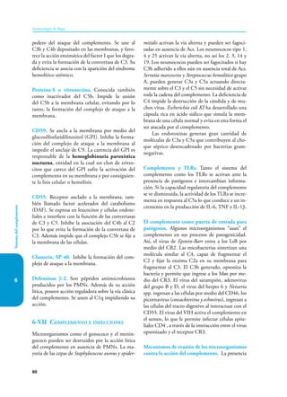 80
Sistema
del
complemento
Inmunología de Rojas
6
pedero del ataque del complemento. Se une al
C3b y C4b depositado en las membranas, y favo-
rece la acción enzimática del factor I que los degra-
da y evita la formación de la convertasa de C3. Su
deficiencia se asocia con la aparición del síndrome
hemolítico urémico.
Proteína-S o vitronectina. Conocida también
como inactivador del C5b. Im­
pide la unión
del C5b a la membrana celular, evitando por lo
tanto, la formación del complejo de ataque a la
membrana.
CD59. Se ancla a la membrana por medio del
glucosil­
fosfatidilinositol (GPI). Inhibe la forma-
ción del complejo de ataque a la membrana al
impedir el anclaje de C9. La carencia del GPI es
responsable de la hemoglobinuria paroxística
nocturna, entidad en la cual un clon de eritro-
citos que carece del GPI sufre la activación del
complemento en su membrana y por consiguien-
te la lisis celular o hemólisis.
CD55. Receptor anclado a la membrana, tam-
bién llamado factor acelerador del catabolismo
(DAF). Se expresa en leucocitos y células endote-
liales e interfiere con la función de las convertasas
de C3 y C5. Inhibe la asociación del C4b al C2
por lo que evita la formación de la convertasa de
C3. Además impide que el complejo C5b se fije a
la membrana de las células.
Clusterin, SP-40. Inhibe la formación del com-
plejo de ataque a la membrana.
Defensinas β-2. Son péptidos antimicrobianos
producidos por los PMNs. Además de su acción
lítica, poseen acción reguladora sobre la vía clásica
del complemento. Se unen al C1q impidiendo su
acción.
6-VII Complemento e infecciones
Microorganismos como el gonococo y el me­
nin­
gococo pueden ser destruidos por la acción lítica
del complemento en ausencia de PMNs. La ma-
yoría de las cepas de Staphylococcus aureus y epider-
mitidis activan la vía alterna y pueden ser fagoci-
tadas en ausencia de Acs. Los neumococos tipo 1,
4 y 25 activan la vía alterna, no así los 2, 3, 14 y
19. Los neumococos pueden ser fagocitados si hay
C3b adherido a ellos aún en ausencia total de Acs.
Serratia marcescens y Streptococcus hemo­lítico grupo
A, pueden generar C3a y C5a actuando directa-
mente sobre el C3 y el C5 sin necesidad de activar
toda la cadena del complemento. La deficiencia de
C4 impide la destrucción de la cándida y de mu-
chos virus. Escherichia coli KI ha desarrollado una
cápsula rica en ácido siálico que simula la mem-
brana de una célula normal y evita en esta forma el
ser atacada por el complemento.
Las endotoxinas generan gran cantidad de
moléculas de C3a y C5a que contribuyen al cho-
que séptico desencadenado por bacterias gram-
negativas.
Complemento y TLRs. Tanto el sistema del
complemento como los TLRs se activan ante la
presencia de patógenos e intercambian informa-
ción. Si la capacidad regulatoria del complemento
se ve disminuida, la actividad de los TLRs se incre-
menta en respuesta al C5a lo que conduce a un in-
cremento en la producción de IL-6, TNF e IL-1β.
El complemento como puerta de entrada para
patógenos. Algunos microorganismos “usan” el
complemento en sus procesos de patogenicidad.
Así, el virus de Epstein-Barr entra a los LsB por
medio del CR2. Las micobacterias sintetizan una
molécula similar al C4, capaz de fragmentar el
C2 y fijar la enzima C2a en su membrana para
fragmentar el C3. El C3b generado, opsoniza la
bacteria y permite que ingrese a los Møs por me-
dio del CR3. El virus del sarampión, adenovirus
del grupo B y D, el virus del herpes 6 y Neisseria
spp. ingresan a las células por medio del CD46, los
picornavirus (coxsackievirus y echovirus), ingresan a
las células del tracto digestivo al interactuar con el
CD55. El virus del VIH activa el complemento en
el semen, lo que le permite infectar células epite-
liales CD4­­-
, a través de la interacción entre el virus
opsonizado y el receptor CR3.
Mecanismos de evasión de los micro­
organismos
contra la acción del complemento. La presencia
 