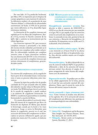 82
Sistema
del
complemento
Inmunología de Rojas
6
Por otro lado, el C1q producido localmente
por Møs y DCs es importante para la limpieza de
cuerpos apoptóticos y para mantener la tolerancia.
Su deficiencia conduce a la acumulación de estos
“detritos celulares” y al desarrollo de enfermedades
autoinmunes: de hecho, el 95% de las personas
que tienen deficiencia en C1q desarrollan lupus
eritematoso sistémico.
La eliminación de los complejos inmunes está
regulada por la vía clásica del complemento, don-
de el C1q reconoce la fracción constante de las
IgM e IgG y aumenta su reconocimiento por las
células fagocíticas.
Los eritrocitos expresan CR1 para reconocer
complejos inmunes y presentarlos a las células
del sistema retículo endotelial, previniendo así el
depósito de esto complejos sobre tejidos vulnera-
bles. En enfermedades mediadas por complejos
inmunes como el lupus eritematoso sistémico
hay una disminución del CR1 en los eritrocitos y
por ende un acumulo de complejos inmunes que
activan crónicamente el complemento, generan-
do daño tisular.
6-XI Complemento y coagulación
Los sistemas del complemento y de la coagulación
hacen parte de la inmunidad innata e interactúan
entre si tanto en procesos infecciosos como trau-
máticos.
Durante las sepsis hay producción de grandes
cantidades de C5a que actuando sobre las células
del endotelio vascular induce la liberación del fac-
tor tisular Von-Willebrand que inicia la activación
de la cascada de coagulación y puede conducir
a un síndrome de coagulación intravascular. La
MASP-2, transforma la protrombina en trombina
favoreciendo la creación de fibrina.
Un trauma desencadena la activación inme-
diata del sistema de la coagulación que lleva a la
formación de depósitos de fibrina para detener
la hemorragia causada por la lesión a los vasos
sanguíneos. Luego se activa la fibrinolisis para
detener la coagulación, proceso en el cual, por
activación del sistema del complemento se desen-
cadena un proceso inflamatorio agudo, que por
producción masiva de C5a conduce al síndrome
de sepsis.
6-XII Manipulación de factores del
complemento como ayuda en el
control de diferentes
enfermedades
Hemoglobinuria paroxística nocturna. Esta
afección se debe a ausencia de DAF/CD55 y
CD59 en un clon de eritrocitos por una mutación
en el gen PIG-A, que impide el que los eritrocitos
eviten la activación del complemento en su mem-
brana. La anomalía en este clon, permite la lisis de
esos eritrocitos y liberación de hemoglobina a la
circulación. El tratamiento con un AcMc anti C5,
eculizumab, evita la hemolisis.
Síndrome hemolítico urémico atípico. Se debe
a una mutación en el factor H de la vía alterna
que se acompaña de daño en los glomérulos rena-
les. Esta afección también mejora con el empleo
del eculizumab.
Neuromielitis óptica. Se debe al desarrollo de un
auto-Ac contra la molécula AQP4, lo que produce
inflamación y daño de los astrocitos del sistema
nervioso central. Esta afección el empleo de al-
gunos antagonistas de varios factores del comple-
mento sirve de tratamiento.
Degeneración macular. Se produce por un daño
en las células pigmentarias de la retina, proceso
en el cual hay una activación anormal del com-
plemento. Parece, que el control de varios de los
factores del sistema, mejora la afección.
Artritis reumatoide y lupus eritematoso sisté-
mico. Como veremos al estudiar estas afeccione
en los capítulos 40 y 42 la activación del sistema
del complemento por diferentes vías, participa en
la inmunopatología de estas enfermedades.
Lecturas recomendadas
*** Holers VM. Complement and Its Receptors:
New Insights into Human Diseases. Annu.
Rev. Immunoil. 32: 433-59, 2014.
*** Wikipedia. Review article on Complement
System, December 17, 2013.
 