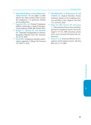 83
Inmunología de Rojas
Sistema
del
complemento
6
*** http://rheumb.bham.ac.uk/teaching/immu-
nology/tutorials/. En esta página se podrá
observar dos videos excelentes sobre la acción
del complemento y la quimiotaxis inducida
por las anafilotoxinas.
** Legendre CM et al. Terminal Complement
Inhibitor Eculizumab in Atypical Hemolytic-
Uremic Syndrome. NEJM, 368: 2169-81, 2013.
*** Kemper C, Atkinson JP and Hourcade
DE. Properdin: Emerging Roles of a Patterm.
Recognition Molecule. Annu. Rev. Immunol.
28: 131-55, 2010.
*** Frank MM. Complement disorders and he-
reditary angiodema. J Allergy Clin Immunol
125: S262-71, 2010.
*** Hirt-Minkowski P, Dickenmann M and
Schifferli JA. Atypical Hemolytic Uremic
Syndrome: Update on the Complement Sys-
tem and What Is New. Nephron Clin Pract
114: c219-235, 2010.
*** Pang Urn MK, Ferreira VP and Cortes
C. Discrimination between Host and Patho-
gens by the Complement System. Vaccine 26:
Suppl 8: 115-121, 2008. (Excelente revisión
de las vías de activación del sistema del com-
plemento).
** Amara U et al. Interaction Between the Co-
agulation and Complemen System. Adv Exp
Biol. 632: 71-79, 2008.
 