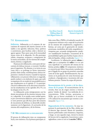 84
Luz Elena Cano R.
William Rojas M.
Luis Miguel Gómez O.
Beatriz Aristizábal B.
Damaris Lopera H.
Inflamación
Capítulo
7
7-I Generalidades
Definición. Inflamación es el conjunto de me-
canismos de respuesta del sistema inmune en los
tejidos a una agresión, infecciosa, física, química
o autoinmune, para localizar, aislar y destruir un
agente agresor. Hace parte tanto de la inmunidad
in­
na­­
ta como de la adquirida. En ella participan
células, citoquinas, receptores y componentes de
la matriz extracelular y de los sistemas del comple-
mento, kininas y coagulación.
El proceso de inflamación, como parte del me-
canismo de defensa inmune, es normal y benéfico
para el organismo. No obstante, si se inicia sin una
causa clara o se prolonga en forma innecesaria,
produce daño tisular, manifestaciones clínicas im-
portantes e incluso la muerte. Cuando la respuesta
inflamatoria a un proceso infeccioso es exagerada,
puede conducir a un síndrome de sepsis, que suele
acompañarse de un estado de inmunodeficiencia y
que estudiaremos en el capítulo 27. La participa-
ción de la inflamación en las afecciones autoinmu-
nes las estudiaremos en los capítulos 38 a 55 y en
las alergias en los 33 a 35.
La inflamación actúa sinérgicamente con los
demás mecanismos de los sistemas inmunes inna-
to y adquirido. Si se estudia como unidad aparte,
es por conveniencias didácticas, pero es importan-
te tener presente que ella hace parte del conjunto
de mecanismos de defensa y se desarrolla simultá-
neamente con la fagocitosis y la activación de los
sistemas del complemento y de las kininas.
7-II Mecanismos de la inflamación
El proceso de inflamación tiene un componente
local y otro sistémico. En el primero participan cé-
lulas como Mas y PMNs y el endotelio vascular. El
componente sistémico está a cargo de la activación
de los sistemas del complemento, coagulación y
kininas, así como por la generación de metalo-
proteinasas, metabolitos del ácido araquidónico y
citoquinas que, actuando sinérgicamente, produ-
cen vasodilatación localizada e incremento de la
permeabilidad capilar para facilitar el paso a los te-
jidos de líquidos, células y moléculas (figura 7-1).
Localmente, la inflamación genera edema y
calor, que se acompañan de rubor si es en una
zona superficial. La activación del sistema de las
kininas produce dolor. El componente sistémico
se caracteriza por fiebre, leucocitosis y producción
por el hígado de un grupo de proteínas conocidas
como de la fase aguda. Simultáneamente, hay au-
mento en la producción de varias hormonas que
conducen a hiperglicemia e incremento del cata-
bolismo proteico. Veamos las etapas del proceso.
Reconocimiento de lo extraño y de las altera-
ciones de lo propio. El reconocimiento de lo
extraño, bien sea de origen externo o interno,
genera “señales de alarma”. Las moléculas de re-
conocimiento, TLRs, lectinas, pentraxinas o
NLRs, que ya fueron estudiadas en la sección
2-IV, inducen los mecanismos que veremos a con-
tinuación (figura 7-2).
Degranulación de los mastocitos. Es muy im-
portante la participación de los Mas, células que
al detectar algo anormal, liberan de inmediato,
factores preformados como histamina y heparina,
y luego, en una segunda etapa, inician la síntesis
de factores de la coagulación, leucotrienos y pros-
taglandinas, como se verá en la sección 7-III-A.
 