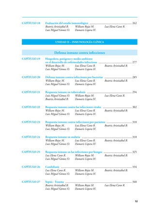 XI
CAPÍTULO 18 Evaluación del estado inmunológico ........................................................... 262
Beatriz Aristizábal B. William Rojas M. Luz Elena Cano R.
Luis Miguel Gómez O. Damaris Lopera H.
UNIDAD II – INMUNOLOGÍA CLÍNICA
Defensa inmune contra infecciones
CAPÍTULO 19 Hospedero, patógeno y medio ambiente
en el desarrollo de enfermedades infecciosas ............................................... 277
William Rojas M. Luz Elena Cano R. Beatriz Aristizábal B.
Luis Miguel Gómez O. Damaris Lopera H.
CAPÍTULO 20 Defensa inmune contra infecciones por bacterias ....................................... 285
William Rojas M. Luz Elena Cano R. Beatriz Aristizábal B.
Luis Miguel Gómez O. Damaris Lopera H.
CAPÍTULO 21 Respuesta inmune en tuberculosis­  ............................................................... 294
Luis Miguel Gómez O. William Rojas M. Luz Elena Cano R.
Beatriz Aristizábal B. Damaris Lopera H.
CAPÍTULO 22 Respuesta inmune contra las infecciones virales ......................................... 302
William Rojas M. Luz Elena Cano R. Beatriz Aristizábal B.
Luis Miguel Gómez O. Damaris Lopera H.
CAPÍTULO 23 Respuesta inmune contra infecciones por parásitos .................................... 310
William Rojas M. Luz Elena Cano R. Beatriz Aristizábal B.
Luis Miguel Gómez O. Damaris Lopera H.
CAPÍTULO 24 Respuesta inmune en malaria ...................................................................... 318
William Rojas M. Luz Elena Cano R. Beatriz Aristizábal B.
Luis Miguel Gómez O. Damaris Lopera H.
CAPÍTULO 25 Respuesta inmune en las infecciones por hongos ........................................ 325
Luz Elena Cano R. William Rojas M. Beatriz Aristizábal B.
Luis Miguel Gómez O. Damaris Lopera H.
CAPÍTULO 26 Candidiasis ................................................................................................... 334
Luz Elena Cano R. William Rojas M. Beatriz Aristizábal B.
Luis Miguel Gómez O. Damaris Lopera H.
CAPÍTULO 27 Sepsis - Trauma ............................................................................................. 340
Beatriz Aristizábal B. William Rojas M. Luz Elena Cano R.
Luis Miguel Gómez O. Damaris Lopera H.
 