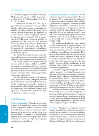 90
Inmunología de Rojas
Inflamación
7
y TLR2 induce la producción de TNF, IL-6 e IL-
13. La activación de solo el TLR4 genera IL-1 y
si solo se activa el TLR2 se producen IL-3, IL-4,
IL-5, IL-10 y TNF.
La producción de TNF, IL-6, CXCL8 y al-
gunos leucotrienos facilitan el paso de PMNs
hacia los tejidos e incrementan su capacidad bac-
tericida. Por medio de la CCL20 atraen DCs a
las que activan y orientan para que ingresen a los
canales linfáticos a llevar a los ganglios linfáticos,
los Ags que hayan capturado. Con la produc-
ción de CCL11 atraen y activan a las NKs. La
producción de CXCL10 y CCL5 les permiten
atraer y coadyuvar en la activación de LsTCD4+
y LsTCD8+. Con la IL-4 activan a los Møs. Por
la producción de eicosanoides (ver más adelante)
y TNF generan vasodilatación e incremento de la
permeabilidad capilar.
Los Mas también pueden ser activados por fac-
tores endógenos como neurotensina, sustancia P,
endotelina 1 y por varios factores del complemento.
Los factores liberados por la degranulación de
los Mas, facilita la atracción de Eos, Ls y PMNs,
los cuales a su vez producen diferentes citoquinas.
Las proteasas secretadas activan metaloproteinasas
que degradan la matriz tisular para facilitar la cir-
culación intratisular de las células que participan
en el proceso inflamatorio.
Los Mas participan también en la cicatriza-
ción y reparación de tejidos como puede deducirse
por su incremento en el callo de formación ósea,
heridas en cicatrización, queloides y aquellos lu-
gares en donde se han aplicado vacunas a base de
microorganismos vivos atenuados. Además, parti-
cipan en la “expulsión rápida” de helmintos adul-
tos al acelerar el tránsito intestinal.
7-III-B Basófilos
Origen y localización. Al igual que los Mas se
originan en la médula ósea a partir de la célula
madre. No proliferan después de madurar. Tienen
una vida media de horas. Se encuentran princi-
palmente en la sangre, pero pueden migrar a los
órganos linfoides y cooperar en el desarrollo de la
respuesta de las citoquinas del grupo Th2, e infil-
trar la piel en pacientes con algunas patologías que
mencionaremos más adelante.
Estructura y moléculas de membrana. Los Bas
son leucocitos polimorfonucleares de 5 a 8 micras
de diámetro. No se encuentran en los tejidos sino
en la sangre circulante. Poseen un núcleo lobulado
y presentan en su citoplasma numerosos gránulos
re­
don­
deados de idénticas características a los de
los Mas que contienen proteoglucanos (condroitin
sulfato) y cristales de Charcot-Leyden. Cuando se
degranulan liberan una proteína específica cono-
cida como vasogranulina y algunas moléculas de
adherencia como ICAM-1, citoquinas como IL-
3, IL-5 y GM-CSF, y receptores CCR2, CCR3,
TLR2 y TLR4.
Hay muchas similitudes entre estas células y
los Mas, pero difieren en algunos aspectos. Los
Bas tienen vida corta en tanto que los Mas pueden
durar años. Los Mas tienen un arsenal mayor de
mediadores, como elastasa, prostaglandina D2 y
factor activador de las plaquetas, factores no pro-
ducidos por los Bas. Contrario a los Mas, los Bas
no se reproducen en la periferia. En su membrana,
los Bas expresan los siguientes receptores: Fcέ para
la IgE y receptores de baja afinidad para la IgG,
(CD16 y CD32), TLRs 2 y 4 y receptores para
factores del complemento.
En pacientes alérgicos los Bas pueden contener
triptasa, quimasas y carboxilpeptidasa A y expresar
el receptor C-Kit que está ausente en condiciones
normales. Varias citoquinas controlan su desarro-
llo y funcionalidad, así la IL-3 los activan cuando
hay infección por helmintos para facilitar la libera-
ción de mediadores de inflamación. La IL-13, en
sinergia con la IL-18 e IL-33 en la inducción de
producción de citoquinas clase Th2. (Ver 10-V).
Recientemente se han diferenciado dos subpo-
blaciones: En una la IL-3 estimula respuesta a la
presencia de IgE, para la cual tienen un receptor, y
que participan en alergia a los alimentos, urticaria
y rinitis; y otra que responde al estímulo de TSLP
(thymic stromal lymphopoietin) y participa en der-
matitis atópica y esofagitis eosinofílica.
Funciones. Participan en las respuestas inmunes
innata y adquirida contra infecciones bacterianas y
parasitarias con actividades efectoras y reguladoras.
Incrementan el proceso inflamatorio, cooperan en
la reparación tisular y en la generación de nuevos
capilares. Participan activamente en la respuesta
alérgica mediada por IgE. Sintetizan factores de
 