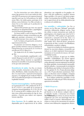 93
Inmunología de Rojas
Inflamación
7
Los Eos interactúan con varias células: pre-
sentan Ags proteicos a los Ls por medio de molé-
culas HLA-II; promueven una respuesta humoral
específica para que los LsB produzcan Acs IgM;
atraen Møs a los tejidos grasos; participan en la
defensa contra helmintos. Los Møs activados re-
clutan Eos en los tejidos por la producción de
algunas moléculas.
Liberan ECP, proteína que tiene una especial
afinidad por los lipopolisacáridos y peptidogluca-
nos de las bacterias gramnegativas.
En forma similar a como lo hacen los PMNs,
también producen trampas extracelulares por ne-
tosis para participar activamente en la defensa
contra infecciones por virus y por hongos.
La IL-5 es básica en la generación, activación y
supervivencia de los Eos.
En pacientes con trastornos alérgicos y en al-
gunas vasculitis sistémicas como en el síndrome de
Churg-Srauss hay un exceso de IL-25. Si el Eos es
activado por CCL11 libera IL-4.
Por medio de la IL-33, induce la generación
de Th2.
Dos Acs monoclonales, mepolizumab y resli-
zumab, bloquean la unión de la IL-5 a su receptor
y en ensayos clínicos muestran su capacidad de
disminuir la eosinofilia en los procesos patológicos
en los que están aumentados.
Remodelación de tejidos. Los Eos, en circuns-
tancias normales, interactúan con endotelio, epi-
telios, fibroblastos, células musculares lisas y ayu-
dan a la conservación y reparación de las barreras
mucosas y a la angiogénesis por medio de VEGF y
VPF. En la pubertad participan en el desarrollo de
la glándula mamaria.
Función inmunoreguladora. Los Eos participan
en la generación de Ls Th2, productores de IL-5,
IL-25 y CCL11 y por medio de la secreción de
citoquinas inmunoreguladoras, IL-2, IL-4, IL-10,
IL-12, activan las DCs e inhiben a los Ls Th1. Ac-
túan como células presentadoras de Ags de virus,
parásitos y bacterias para inducir una respuesta
inmune específica.
Otras funciones. En la médula ósea son in-
dispensables para la supervivencia de las células
plasmáticas, que originadas en los ganglios, mi-
gran a ella para establecerse y producir, durante
largos períodos, el Ac para el cual fueron progra-
madas. Con la producción de APRIL e IL-6 asegu-
ran la supervivencia de las células plasmáticas que
se ubican en la médula ósea.
Los eosinófilos y enfermedades. Los Eos se
asocian con los Mas para “delinquir” generando
reacciones inflamatorias alérgicas nocivas. Estas
dos células se atraen mutuamente por medio de
quimioquinas y de citoquinas que como las IL-3,
IL-5, GM-CSF y TNF ayudan en la generación,
maduración y activación de los Eos. Estos a su
vez, por medio del factor estimulador de las cé-
lulas madres SCF, (Stem-cell factor), promueven
la generación de Mas y activan a los fibroblastos,
estimulándolos a producir colágeno.
A partir de sus lípidos de membrana, generan,
durante las reacciones alérgicas, eicosanoides que
inducen en el árbol respiratorio broncoespasmo,
incremento en la secreción de mucus y de la per-
meabilidad vascular.
Los Eos producen, al igual que los PMNs,
NADPH y lisofosfolipasa, que inactiva algunos
leucotrienos. En inflamaciones de origen alérgico,
actúan alterando la mucosa respiratoria con daño de
las células epiteliales, incrementando la permeabili-
dad del endotelio, e incrementando la actividad de
los fibroblastos para facilitar la formación de fibro-
sis. Ver capítulos 33, 34 y 35 para afecciones alérgi-
cas, y 38 a 55 para afecciones autoinmunes. Parti-
cipan, en afecciones como la esofagitis y miopatías
eosinofílicas y en los síndromes de hipereosinofilia.
En la malaria cerebral hay eosinofilia y en las
fases finales de la infección por VIH es frecuente la
aparición de eosinofilia.
7-III-D Plaquetas
Son segmentos de megacariocitos cuya princi-
pal función es la de detectar cualquier daño en
el endotelio vascular, e interactuar con el factor
von Willebrand para iniciar un proceso local de
coagulación que evite una hemorragia hacia los
tejidos o hacia el exterior. Adicionalmente, par-
ticipan en varios de los mecanismos de respuesta
inmune como inflamación, angiogénesis, desarro-
 