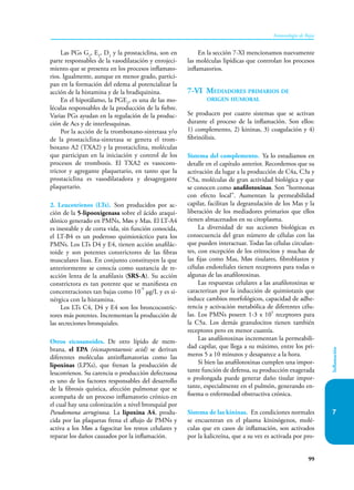 99
Inmunología de Rojas
Inflamación
7
Las PGs G2
, E2
, D2
y la prostaciclina, son en
parte responsables de la vasodilatación y enrojeci-
miento que se presenta en los procesos inflamato-
rios. Igualmente, aunque en menor grado, partici-
pan en la formación del edema al potencializar la
acción de la histamina y de la bradiquinina.
En el hipotálamo, la PGE2
, es una de las mo-
léculas responsables de la producción de la fiebre.
Varias PGs ayudan en la regulación de la produc-
ción de Acs y de interleuquinas.
Por la acción de la tromboxano-sintetasa y/o
de la prostaciclina-sintetasa se genera el trom-
boxano A2 (TXA2) y la prostaciclina, moléculas
que participan en la iniciación y control de los
procesos de trombosis. El TXA2 es vasocons-
trictor y agregante plaquetario, en tanto que la
prostaciclina es vasodilatadora y desagregante
plaquetario.
2. Leucotrienos (LTs). Son producidos por ac-
ción de la 5-lipooxigenasa sobre el ácido araqui-
dónico generado en PMNs, Møs y Mas. El LT-A4
es inestable y de corta vida, sin función conocida,
el LT-B4 es un poderoso quimiotáctico para los
PMNs. Los LTs D4 y E4, tienen acción anafilác-
toide y son potentes constrictores de las fibras
musculares lisas. En conjunto constituyen la que
anteriormente se conocía como sustancia de re-
acción lenta de la anafilaxis (SRS-A). Su acción
constrictora es tan potente que se manifiesta en
concentraciones tan bajas como 10
-9
µg/L y es si-
nérgica con la histamina.
Los LTs C4, D4 y E4 son los broncocostric-
tores más potentes. Incrementan la producción de
las secreciones bronquiales.
Otros eicosanoides. De otro lípido de mem-
brana, el EPA (eicosapentaenoic acid) se derivan
diferentes moléculas antinflamatorias como las
lipoxinas (LPXs), que frenan la producción de
leucotrienos. Su carencia o producción defectuosa
es uno de los factores responsables del desarrollo
de la fibrosis quística, afección pulmonar que se
acompaña de un proceso inflamatorio crónico en
el cual hay una colonización a nivel bronquial por
Pseudomona aeruginosa. La lipoxina A4, produ-
cida por las plaquetas frena el aflujo de PMNs y
activa a los Møs a fagocitar los restos celulares y
reparar los daños causados por la inflamación.
En la sección 7-XI mencionamos nuevamente
las moléculas lipídicas que controlan los procesos
inflamatorios.
7-VI Mediadores primarios de
origen humoral
Se producen por cuatro sistemas que se activan
durante el proceso de la inflamación. Son ellos:
1) complemento, 2) kininas, 3) coagulación y 4)
fibrinólisis.
Sistema del complemento. Ya lo estudiamos en
detalle en el capítulo anterior. Recordemos que su
activación da lugar a la producción de C4a, C3a y
C5a, moléculas de gran actividad biológica y que
se conocen como anafilotoxinas. Son “hormonas
con efecto local”. Aumentan la permeabilidad
capilar, facilitan la degranulación de los Mas y la
liberación de los mediadores primarios que ellos
tienen almacenados en su citoplasma.
La diversidad de sus acciones biológicas es
consecuencia del gran número de células con las
que pueden interactuar. Todas las células circulan-
tes, con excepción de los eritrocitos y muchas de
las fijas como Mas, Møs tisulares, fibroblastos y
células endoteliales tienen receptores para todas o
algunas de las anafilotoxinas.
Las respuestas celulares a las anafilotoxinas se
caracterizan por la inducción de quimiotaxis que
induce cambios morfológi­
cos, capacidad de adhe-
rencia y activación metabólica de diferentes célu-
las. Los PMNs poseen 1-3 x 105
receptores para
la C5a. Los demás granulocitos tienen también
receptores pero en menor cuantía.
Las anafilotoxinas incrementan la permeabili-
dad capilar, que llega a su máximo, entre los pri-
meros 5 a 10 minutos y desaparece a la hora.
Si bien las anafilotoxinas cumplen una impor-
tante función de defensa, su producción exagerada
o prolongada puede generar daño tisular impor-
tante, especialmente en el pulmón, generando en-
fisema o enfermedad obstructiva crónica.
Sistema de las kininas. En condiciones normales
se encuentran en el plasma kininógenos, molé-
culas que en casos de inflamación, son activados
por la kalicreína, que a su vez es activada por pro-
 