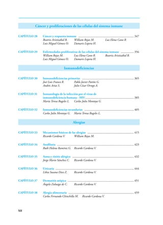 XII
Cáncer y proliferaciones de las células del sistema inmune
CAPÍTULO 28 Cáncer y respuesta inmune .......................................................................... 347
Beatriz Aristizábal B. William Rojas M. Luz Elena Cano R.
Luis Miguel Gómez O. Damaris Lopera H.
CAPÍTULO 29 Enfermedades proliferativas de las células del sistema inmune .................. 356
William Rojas M. Luz Elena Cano R. Beatriz Aristizábal B.
Luis Miguel Gómez O. Damaris Lopera H.
Inmunodeficiencias
CAPÍTULO 30 Inmunodeficiencias primarias ..................................................................... 365
José Luis Franco R. Pablo Javier Patiño G.
Andrés Arias S. Julio César Orrego A.
CAPÍTULO 31 Inmunología de la infección por el virus de
inmunodeficiencia humana - HIV................................................................. 385
María Teresa Rugeles L. Carlos Julio Montoya G.
CAPÍTULO 32 Inmunodeficiencias secundarias .................................................................. 405
Carlos Julio Montoya G. María Teresa Rugeles L.
Alergias
CAPÍTULO 33 Mecanismos básicos de las alergias .............................................................. 415
Ricardo Cardona V. William Rojas M.
CAPÍTULO 34 Anafilaxia ...................................................................................................... 423
Ruth Helena Ramírez G. Ricardo Cardona V.
CAPÍTULO 35 Asma y rinitis alérgica .................................................................................. 432
Jorge Mario Sánchez C. Ricardo Cardona V.
CAPÍTULO 36	Urticaria ....................................................................................................... 444
Libia Susana Diez Z. Ricardo Cardona V.
CAPÍTULO 37 Dermatitis atópica ........................................................................................ 451
Ángela Zuluaga de C. Ricardo Cardona V.
CAPÍTULO 38 Alergia alimentaria ....................................................................................... 459
Carlos Fernando Chinchilla M. Ricardo Cardona V.
 