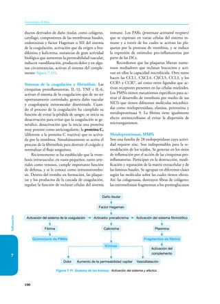 100
Inmunología de Rojas
Inflamación
7
ductos derivados de daño tisular, como colágeno,
cartílago, componentes de las membranas basales,
endotoxinas y factor Hageman o XII del sistema
de la coagulación, activación que da origen a bra-
dikinina y kalicreína, sustancias de gran actividad
biológica que aumentan la permeabilidad vascular,
inducen vasodilatación, producen dolor y en algu-
nas circunstancias, activan el sistema del comple-
mento (figura 7-11).
Sistemas de la coagulación y fibrinólisis. Las
citoquinas proinflamatorias, IL-1β, TNF e IL-6,
activan el sistema de la coagulación que de no ser
oportunamente controlado, genera daño vascular
y coagulopatía intravascular diseminada. Cuan-
do el proceso de la coagulación ha cumplido su
función de evitar la pérdida de sangre, se inicia su
desactivación para evitar que la coagulación se ge-
neralice, desactivación que la inicia una proteína
muy potente como anticoagulante, la proteína C,
(diferente a la proteína C reactiva) que es activa-
da por la trombina. Simultáneamente se activa el
proceso de la fibrinólisis para destruir el coágulo y
normalizar el flujo sanguíneo.
Recientemente se ha establecido que la trom-
bosis intravascular, en vasos pequeños, tanto arte-
riales como venosos, cumple importante función
de defensa, y se le conoce como inmunotrombo-
sis. Dentro del trombo en formación, las plaque-
tas y los productos de la cascada de coagulación,
regulan la función de reclutar células del sistema
inmune. Los PARs (proteinase activated receptors)
que se expresan en varias células del sistema in-
mune y a través de los cuales se activan las pla-
quetas por la proteasa de trombina, y se induce
la expresión de estímulos pro-inflamatorios por
parte de las DCs.
Recordemos que las plaquetas liberan nume-
rosos mediadores que reclutan leucocitos y acti-
van en ellos la capacidad microbicida. Otro tanto
hacen las CCL1, CXCL4, CXCL5, CCL3, y los
CCR5 y CCR7, así como otros ligandos que ac-
tivan receptores presentes en las células mieloides.
Los PMNs tienen mecanismos específicos para ac-
tivar el desarrollo de trombosis por medio de sus
NETs que tienen diferentes moléculas microbici-
das como mieloperoxidasa, elastasa, pentraxina y
metaloproteinasa 9. La fibrina tiene igualmente
efecto antimicrobiano al evitar la dispersión de
microorganismos.
Metaloproteinasas, MMPs
Son una familia de 28 endopeptidasas cuya activi-
dad requiere zinc. Son indispensables para la re-
modelación de los tejidos. Se generan en los sitios
de inflamación por el acción de las citoquinas pro-
inflamatorias. Participan en la destrucción, modi-
ficación y reparación de la matriz extracelular y de
las láminas basales. Se agrupan en diferentes clases
según las moléculas sobre las cuales tienen efecto.
Así: las colagenasas, destruyen fibras de colágeno;
las estromelisinas fragmentan a los proteoglucanos
Figura 7-11. Sistema de las kininas. Activación del sistema y efectos.
Daño tisular
Calicreína
Aumento de la permeabilidad capilar
Factor Hageman
Activador precalicreína
Dolor Vasodilatación
Activación del sistema fibrinolítico
Plasmina
Activación del sistema de la coagulación
Fibrina
Fragmentos de fibrina
Activación del
complemento
Quimiotaxis de PMNs
Kininas
 