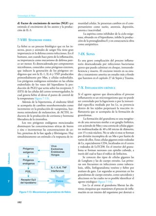 102
Inmunología de Rojas
Inflamación
7
d) Factor de crecimiento de nervios (NGF) que
estimula el crecimiento de los axones y la produc-
ción de IL-3.
7-VIII Síndrome febril
La fiebre es un proceso fisiológico que en los in-
sectos, peces y animales de sangre fría tiene gran
importancia en la defensa contra infecciones. En el
humano, aun cuando hace parte de la inflamación,
su importancia como mecanismo de defensa pare-
ce ser menor. Es desencadenada por componentes
microbianos, conocidos como pirógenos externos,
que inducen la generación de los pirógenos en-
dógenos que son la IL-1, IL-6 y TNF producidos
primordialmente por Møs, y células endoteliales.
Los pirógenos endógenos estimulan en las células
endoteliales de los vasos del hipotálamo la pro-
ducción de PGE2 que actúa sobre los receptores 3
(EP3) de las células del centro termorregulador, lo
cual genera fiebre al elevar el punto de control de
la temperatura (figura 7-13).
Además de la hipertermia, el síndrome febril
se acompaña de cambios neurohormonales como
incremento en la producción de vasopresina, hor-
mona estimulante de melanocitos, de ACTH, in-
ductora de la producción de cortisona y hormona
liberadora de la tirotrofina.
Los tres pirógenos endógenos mencionados
disminuyen las concentraciones séricas de hierro
y zinc e incrementan las concentraciones de co-
bre, proteínas de la fase aguda y fibrinógeno. Hay
simultáneamente un estímulo a la respuesta de in-
munidad celular. Se presentan cambios en el com-
portamiento como sueño, anorexia, depresión,
astenia e inactividad.
La aspirina como inhibidor de la ciclo-oxige-
nasa, obrando en el hipotálamo, inhibe la produc-
ción de la prostaglandina E y en consecuencia obra
como antipirético.
7-IX Sepsis
Es una grave complicación del proceso inflama-
torio desencadenada por infecciones bacterianas
graves que puede culminar en choque, inmunode-
ficiencia y muerte. El creciente interés en su estu-
dio y tratamiento amerita un estudio más a fondo
que haremos en el capítulo 27 de Sepsis y Trauma.
7-X Inflamación crónica
Si el agente agresor que desencadena el proceso
inflamatorio es un microorganismo que no puede
ser controlado por la fagocitosis o por la inmuni-
dad específica mediada por los Ls, su presencia
dentro de los tejidos perpetuará la reacción in-
flamatoria que se acompaña de la formación de
granulomas.
La formación del granuloma es una neogéne-
sis de una estructura similar a un ganglio linfático,
con acúmulo de Møs y una corona de células gigan-
tes multinucleadas de 40 a 60 micras de diámetro,
con 15 o más núcleos. No se sabe si estas se forman
por división incompleta de un Mø o por fusión de
varios de ellos. Estas células gigantes están rodeadas
de Ls, especialmente CD4, localizados en el centro
y rodeados de LsTCD8. En el interior del granu-
loma se forman neovasos con epitelio cuboide, a
través del cual se hace el tráfico de linfocitos.
Se conocen dos tipos de células gigantes las
de Langhans y las de cuerpo extraño. Las prime-
ras son frecuentes en infecciones como tubercu-
losis, sífilis, linfogranuloma venéreo y fiebre por
arañazo de gato. Las segundas se presentan en los
granulomas de cuerpo extraño, como sarcoidosis y
afecciones en las cuales no es posible identificar el
agente etiológico (figura 7-14).
Los Ls al entrar al granuloma liberan las dis­
tintas citoquinas que mantienen el proceso de infla-
mación en un intento del organismo por destruir o
Figura 7-13. Mecanismos generadores de fiebre.
Pirógenos
exógenos
Pirógenos
endógenos
Receptor Ep3
del hipotálamo
PGE2
Virus
Exotoxinas
Endotoxinas
Hongos
IL-1, IL-6, TNF
Interferones
Fiebre
 