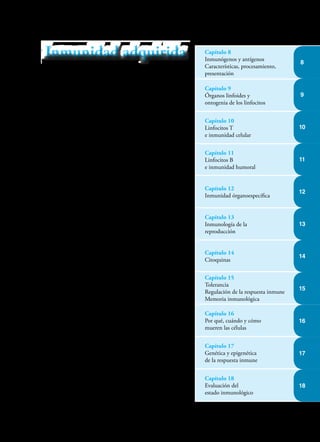 En la primera parte de este texto estudiamos la inmu-
nidad innata que funciona de manera óptima, fruto de
una evolución de millones de años. Rara vez comete
errores pero es insuficiente para defendernos total y
adecuadamente de los agresores externos.
En esta segunda parte, estudiaremos la inmunidad
adquirida o específica que tiene características fasci-
nantes, pero que está aún en proceso de evolución,
por lo cual no es perfecta. Ocasionalmente ataca,
como si fueran extrañas, moléculas que no lo son y
al hacerlo generan procesos alérgicos. En otros casos
ve erróneamente como extrañas moléculas propias e
igualmente arremete contra ellas generando procesos
autoinmunes.
Para cumplir su cometido no solo hace uso de todas
las células y sistemas enzimáticos de la inmunidad in-
nata, sino que además emplea “los servicios” de una
célula extraordinaria, el linfocito (L), que en jerarquía
es superada solo por la neurona. Una vez madura, y
ante el reto de encontrar un patógeno, esta célula se
trasforma en célula blástica readquiriendo la capacidad
de reproducirse para crear todo un “ejército” de células
gemelas, para luchar contra el agresor. En esta lucha
desarrolla “programas” de los procesos que adelanta
para exterminar al agresor, y simultáneamente genera
células de “memoria” para guardar esos programas y
activarlos si el mismo agresor ingresa por segunda vez.
Como si fuera poco, el L tiene la capacidad de “ense-
ñar” a otras células mecanismos metabólicos que les
permitan atacar todo lo “extraño” generando moléculas
microbicidas, Acs, y citoquinas, activadoras de otros
mecanismos de defensa.
En esta sección veremos cómo se detecta lo extraño,
se identifica, captura y procesa para extraer de él los
fragmentos inmunogénicos para presentarlos a los Ls,
que al ser activados con esta presentación, inician una
poderosa y específica respuesta inmune.
Capítulo 8
Inmunógenos y antígenos
Características, procesamiento,
presentación
Capítulo 9
Órganos linfoides y
ontogenia de los linfocitos
Capítulo 10
Linfocitos T
e inmunidad celular
Capítulo 11
Linfocitos B
e inmunidad humoral
Capítulo 12
Inmunidad órganoespecífica
Capítulo 13
Inmunología de la
reproducción
Capítulo 14
Citoquinas
Capítulo 15
Tolerancia
Regulación de la respuesta inmune
Memoria inmunológica
Capítulo 16
Por qué, cuándo y cómo
mueren las células
Capítulo 17
Genética y epigenética
de la respuesta inmune
Capítulo 18
Evaluación del
estado inmunológico
Inmunidad adquirida
Inmunidad adquirida
14
8
9
10
11
12
13
15
16
17
18
 