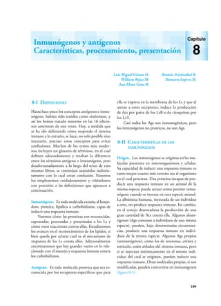 109
Luis Miguel Gómez O.
William Rojas M.
Luz Elena Cano R.
Beatriz Aristizábal B.
Damaris Lopera H.
Inmunógenos y antígenos
Características, procesamiento, presentación
Capítulo
8
8-I Definiciones
Hasta hace poco los conceptos antígenos e inmu-
nógeno, habían sido tenidos como sinónimos, y
así los hemos tratado nosotros en las 16 edicio-
nes anteriores de este texto. Hoy, a medida que
se ha ido definiendo cómo responde el sistema
inmune a lo extraño, se hace, no solo posible sino
necesario, precisar estos conceptos para evitar
confusiones. Muchos de los textos más moder-
nos incluyen un glosario de términos, en el cual
definen adecuadamente y resaltan la diferencia
entre los términos antígeno e inmunógeno, pero
desafortunadamente a lo largo del texto de esos
mismos libros, se continúan usándolos indistin-
tamente con lo cual crean confusión. Nosotros
los emplearemos cuidadosamente y ciñéndonos
con precisión a las definiciones que aparecen a
continuación.
Inmunógeno. Es toda molécula extraña al hospe-
dero, proteica, lipídica o carbohidratos, capas de
inducir una respuesta inmune.
Veremos cómo las proteínas son reconocidas,
capturadas, procesadas y presentadas a los Ls y
cómo estos reaccionan contra ellas. Estudiaremos
los avances en el reconocimiento de los lípidos, si
bien queda por aclarar cuál es el mecanismo de
respuesta de los Ls contra ellos. Adicionalmente
encontraremos que hay grandes vacíos en lo rela-
cionado con el manejo y respuesta inmune contra
los carbohidratos.
Antígeno. Es toda molécula proteica que sea re-
conocida por los receptores específicos que para
ella se expresa en la membrana de los Ls y que al
unirse a estos receptores, induce la producción
de Acs por parte de los LsB o de citoquinas por
los LsT.
Casi todos los Ags son inmunogénicos, pero
los inmunógenos no proteicos, no son Ags.
8-II Características de los
inmunógenos
Origen. Los inmunógenos se originan en las mo-
léculas presentes en microorganismos y células.
Su capacidad de inducir una respuesta inmune es
tanto mayor cuanto más extraño sea al organismo
en el cual penetran. Una proteína incapaz de pro-
ducir una respuesta inmune en un animal de la
misma especie puede actuar como potente inmu-
nógeno cuando se inyecta en otra especie animal.
La albúmina humana, inyectada de un individuo
a otro, no produce respuesta inmune. En cambio,
en el conejo desencadena la producción de una
gran cantidad de Acs contra ella. Algunos aloan-
tígenos (Ags comunes a individuos de una misma
especie), pueden, bajo determinadas circunstan-
cias, producir una respuesta inmune en indivi-
duos de la misma especie. Algunos Ags propios
(autoantígenos), como los de neuronas, córnea y
testículo, están aislados del sistema inmune, pero
si se inyectan sistémicamente en el mismo indi-
viduo del cual se originan, pueden inducir una
respuesta inmune. Otras moléculas propias, si son
modificadas, pueden convertirse en inmunógenos
(figura 8-1).
 