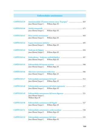 XIII
Enfermedades autoinmunes
CAPÍTULO 39 Autoinmunidad. El sistema inmune ataca “lo propio” ............................... 465
Juan-Manuel Anaya C. William Rojas M.
CAPÍTULO 40 Artritis reumatoide ....................................................................................... 475
Juan-Manuel Anaya C. William Rojas M.
CAPÍTULO 41 Otras artritis autoinmunes ........................................................................... 483
Juan-Manuel Anaya C. William Rojas M.
CAPÍTULO 42 Lupus eritematoso sistémico ........................................................................ 485
Juan-Manuel Anaya C. William Rojas M.
CAPÍTULO 43 Síndrome de Sjögren .................................................................................... 494
Juan-Manuel Anaya C. William Rojas M.
CAPÍTULO 44 Escleroderma - Síndrome antifosfolipídico ................................................. 497
Juan-Manuel Anaya C. William Rojas M.
CAPÍTULO 45 Enfermedades del sistema nervioso ............................................................. 500
Juan-Manuel Anaya C. William Rojas M.
CAPÍTULO 46 Afecciones autoinmunes endocrinas ............................................................ 506
Juan-Manuel Anaya C. William Rojas M.
CAPÍTULO 47 Enfermedades autoinmunes de la piel ......................................................... 512
Juan-Manuel Anaya C. William Rojas M.
CAPÍTULO 48 Enfermedades autoinmunes del árbol respiratorio ..................................... 517
Juan-Manuel Anaya C. William Rojas M.
CAPÍTULO 49 Enfermedades autoinmunes del tracto digestivo ......................................... 521
Juan-Manuel Anaya C.
William Rojas M.
CAPÍTULO 50 Enfermedades autoinmunes del hígado ....................................................... 527
Juan-Manuel Anaya C. William Rojas M.
CAPÍTULO 51 Enfermedades autoinmunes cardiovasculares ............................................. 530
Juan-Manuel Anaya C. William Rojas M.
CAPÍTULO 52 Enfermedades autoinmunes del riñón ......................................................... 535
Juan-Manuel Anaya C. William Rojas M.
 
