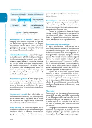 110
Inmunología de Rojas
Inmunógenos
y
antígenos.
Características,
procesamiento,
presentación
8
Complejidad de la molécula. Mientras más
compleja sea la molécula, mayor será su capacidad
de inducir una respuesta inmune. Los polipép-
tidos lineales son más débiles como Ags que los
polipéptidos de igual peso molecular pero con una
estructura tridimensional compleja.
Tamaño de las moléculas. Las moléculas de peso
molecular inferior a 5.000 Da (Daltons) rara vez
son inmunogénicas, salvo cuando están unidas a
una proteína portadora. En cambio, las moléculas
de 100.000 o más Da de peso molecular suelen
ser potentes inmunógenos. Las células extrañas
al organismo o los microorganismos, como bac-
terias, hongos, virus y parásitos, tienen gran po-
tencial inmunogénico dada la gran variedad de
moléculas que las integran.
Características químicas. Ciertos grupos quími-
cos confieren mayor capacidad inmunogénica a
una molécula. Los aminoácidos básicos fuertes,
como la tirosina y la fenilalanina, o los grupos
aromáticos como el benceno, incrementan la res-
puesta inmune.
Configuración espacial. Los polipéptidos con
aminoácidos dextrógiros no son inmunogénicos,
por su resistencia a ser degradados por las protea-
sas. En cambio, los levógiros, que se dejan degra-
dar fácilmente, son buenos inmunógenos.
Carga eléctrica. Las moléculas cargadas eléctri-
camente suelen tener mayor poder inmunogéni-
co que las neutras. El dextrán es una excepción,
porque a pesar de ser eléctricamente neutro,
puede, en algunos individuos, inducir una res-
puesta inmune.
Vías de ingreso. La mayoría de los inmunógenos
ingresan por vía aérea o digestiva. Accidentalmen-
te pueden hacerlo por heridas o por picaduras de
insectos, como ocurre con bacterias saprofitas, al-
gunos parásitos, hongos y virus.
Cuando se emplean con fines terapéuticos,
como es el caso de las vacunas, se pueden aplicar
intradérmica, subcutánea o intramuscularmente.
La vía de ingreso de un inmunógeno puede mo-
dificar la intensidad de la respuesta inmune.
Haptenos y moléculas portadoras
Se conoce como haptenos a moléculas que por su
naturaleza química o tamaño, no pueden inducir
una respuesta inmune por sí solas, pero que sí lo
hacen cuando se unen a una molécula proteica lla-
mada portadora. En tal caso la respuesta inmune
produce Acs contra la molécula conformada por el
hapteno y la molécula proteína portadora. A pesar
de su gran tamaño, el ADN humano no modifica-
do, no es inmunogénico pero si se comporta como
hapteno puede inducir una respuesta inmune al
asociarse a una molécula proteica. Los ADNs mi-
crobianos si pueden ser inmunogénicos.
Algunas de las reacciones alérgicas contra
fármacos se deben a que metabolitos de estos,
sin capacidad inmunogénica de por sí, se asocian
con moléculas proteicas portadoras y se convier-
ten en inmunógenos. El ácido penicilínico, me-
tabolito de la penicilina, es el responsable de las
reacciones alérgicas a este medicamento y obra
como hapteno.
Adyuvantes
Son sustancias que inyectadas conjuntamente con
un Ag débil, potencian la actividad inmunogénica
de este. El más conocido experimentalmente es el
adyuvante de Freund, que consiste en una mezcla
de aceite mineral, cera y micobacterias inactivas.
No se usa en humanos por la fuerte reacción local
que produce.
En la preparación de vacunas se emplean como
adyuvantes los compuestos de aluminio que son
muy bien tolerados y que aumentan la capacidad
inmuno­
génica de un Ag porque prolongan su per-
Figura 8-1. Factores que determinan
la inmunogenicidad de una molécula.
Inmunogenicidad
Ruta de administración Genética del hospedero
Características
químicas
Especie de donde
se origina
Complejidad
Tamaño
Dosis
 
