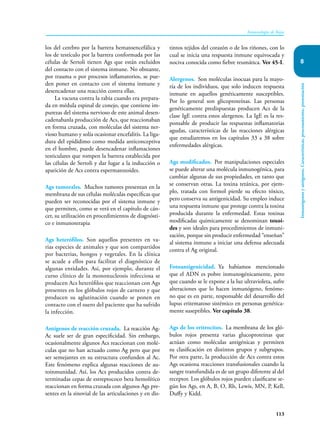 113
Inmunología de Rojas
Inmunógenos
y
antígenos.
Características,
procesamiento,
presentación
8
los del cerebro por la barrera hematoencefálica y
los de testículo por la barrera conformada por las
células de Sertoli tienen Ags que están excluidos
del contacto con el sistema inmune. No obstante,
por trauma o por procesos inflamatorios, se pue-
den poner en contacto con el sistema inmune y
desencadenar una reacción contra ellas.
La vacuna contra la rabia cuando era prepara-
da en médula espinal de conejo, que contiene im-
purezas del sistema nervioso de este animal desen-
cadenabanla producción de Acs, que reaccionaban
en forma cruzada, con moléculas del sistema ner-
vioso humano y solía ocasionar encefalitis. La liga-
dura del epidídimo como medida anticonceptiva
en el hombre, puede desencadenar inflamaciones
testiculares que rompen la barrera establecida por
las células de Sertoli y dar lugar a la inducción o
aparición de Acs contra espermatozoides.
Ags tumorales. Muchos tumores presentan en la
membrana de sus células moléculas específicas que
pueden ser reconocidas por el sistema inmune y
que permiten, como se verá en el capítulo de cán-
cer, su utilización en procedimientos de diagnósti-
co e inmunoterapia
Ags heterófilos. Son aquellos presentes en va-
rias especies de animales y que son compartidos
por bacterias, hongos y vegetales. En la clínica
se acude a ellos para facilitar el diagnóstico de
algunas entidades. Así, por ejemplo, durante el
curso clínico de la mononucleosis infecciosa se
producen Acs heterófilos que reaccionan con Ags
presentes en los glóbulos rojos de carnero y que
producen su aglutinación cuando se ponen en
contacto con el suero del paciente que ha sufrido
la infección.
Antígenos de reacción cruzada. La reacción Ag-
Ac suele ser de gran especificidad. Sin embargo,
ocasionalmente algunos Acs reaccionan con molé-
culas que no han actuado como Ag pero que por
ser semejantes en su estructura confunden al Ac.
Este fenómeno explica algunas reacciones de au-
toinmunidad. Así, los Acs producidos contra de-
terminadas cepas de estreptococo beta hemolítico
reaccionan en forma cruzada con algunos Ags pre-
sentes en la sinovial de las articulaciones y en dis-
tintos tejidos del corazón o de los riñones, con lo
cual se inicia una respuesta inmune equivocada y
nociva conocida como fiebre reumática. Ver 45-I.
Alergenos. Son moléculas inocuas para la mayo-
ría de los individuos, que solo inducen respuesta
inmune en aquellos genéticamente susceptibles.
Por lo general son glicoproteínas. Las personas
genéticamente predispuestas producen Acs de la
clase IgE contra estos alergenos. La IgE es la res-
ponsable de producir las respuestas inflamatorias
agudas, características de las reacciones alérgicas
que estudiaremos en los capítulos 33 a 38 sobre
enfermedades alérgicas.
Ags modificados. Por manipulaciones especiales
se puede alterar una molécula inmunogénica, para
cambiar algunas de sus propiedades, en tanto que
se conservan otras. La toxina tetánica, por ejem-
plo, tratada con formol pierde su efecto tóxico,
pero conserva su antigenicidad. Su empleo induce
una respuesta inmune que protege contra la toxina
producida durante la enfermedad. Estas toxinas
modificadas químicamente se denominan toxoi-
des y son ideales para procedimientos de inmuni-
zación, porque sin producir enfermedad “enseñan”
al sistema inmune a iniciar una defensa adecuada
contra el Ag original.
Fotoantigenicidad. Ya habíamos mencionado
que el ADN es pobre inmunogénicamente, pero
que cuando se le expone a la luz ultravioleta, sufre
alteraciones que lo hacen inmunógeno, fenóme-
no que es en parte, responsable del desarrollo del
lupus eritematoso sistémico en personas genética-
mente suseptibles. Ver capítulo 38.
Ags de los eritrocitos. La membrana de los gló-
bulos rojos presenta varias glucoproteinas que
actúan como moléculas antigénicas y permiten
su clasificación en distintos grupos y subgrupos.
Por otra parte, la producción de Acs contra estos
Ags ocasiona reacciones transfusionales cuando la
sangre transfundida es de un grupo diferente al del
receptor. Los glóbulos rojos pueden clasificarse se-
gún los Ags, en A, B, O, Rh, Lewis, MN, P, Kell,
Duffy y Kidd.
 