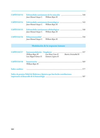 XIV
CAPÍTULO 53 Enfermedades autoinmunes de los músculos .............................................. 540
Juan-Manuel Anaya C. William Rojas M.
CAPÍTULO 54 Enfermedades autoinmunes hematológicas ................................................ 543
Juan-Manuel Anaya C. William Rojas M.
CAPÍTULO 55 Enfermedades autoinmunes oftalmológicas ................................................ 548
Juan-Manuel Anaya C. William Rojas M.
CAPÍTULO 56 Poliautoinmunidad ...................................................................................... 550
Juan-Manuel Anaya C. William Rojas M.
Modulación de la respuesta inmune
CAPÍTULO 57 Inmunomodulación - Trasplantes ................................................................ 557
William Rojas M. Luz Elena Cano R. Beatriz Aristizábal B.
Luis Miguel Gómez O. Damaris Lopera H.
CAPÍTULO 58 Inmunización ............................................................................................... 569
William Rojas M.
Índice analítico ........................................................................................................................ 577
Índice de premios Nobel de Medicina y Química que han hecho contribuciones
importantes al desarrollo de la Inmunología ............................................................................... 587
 