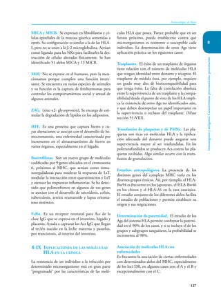 127
Inmunología de Rojas
Inmunógenos
y
antígenos.
Características,
procesamiento,
presentación
8
MICA y MICB. Se expresan en fibroblastos y cé-
lulas epiteliales de la mucosa gástrica sometidas a
estrés. Su configuración es similar a la de las HLA-
I, pero no se unen a la β-2 microglobulina. Actúan
como ligando para las NKs para facilitarles la des-
trucción de células alteradas físicamente. Se han
identificado 51 alelos MICA y 13 MICB.
M10. No se expresa en el humano, pero la men-
cionamos porque cumplen una función intere-
sante. Se encuentra en varias especies de animales
y su función es la captura de ferohormonas para
controlar los comportamientos social y sexual de
algunos animales.
ZAG. (zinc-α2- glycoprotein), Se encarga de esti-
mular la degradación de lípidos en los adipositos.
HFE. Es una proteína que captura hierro y cu-
yas alteraciones se asocian con el desarrollo de he-
mocromatosis, una enfermedad caracterizada por
incremento en el almacenamiento de hierro en
varios órganos, especialmente en el hígado.
Butirofilinas. Son un nuevo grupo de moléculas
codificadas por 9 genes ubicados en el cromosoma
6, próximos al MHC, que actúan como inmu-
noreguladoras para moderar la respuesta de LsT,
modular la interacción entre queratinocitos y LsT
y atenuar las respuestas inflamatorias. Se ha detec-
tado que polimorfismos en algunos de sus genes
se asocian con el desarrollo de sarcoidosis, colitis,
tuberculosis, artritis reumatoide y lupus eritema-
toso sistémico.
FcRn. Es un receptor neonatal para Acs de la
clase IgG que se expresa en el intestino, hígado y
placenta. Ayuda a capturar los Acs IgG que llegan
al recién nacido en la leche materna y pasarlos,
por trancistosis, al interior del intestino.
8-IX Implicaciones de las moléculas
HLA en la clínica
La resistencia de un individuo a la infección por
determinado microorganismo está en gran parte
“programada” por las características de las molé-
culas HLA que posea. Parece probable que en un
futuro próximo, pueda establecerse contra qué
microorganismos es resistente o susceptible cada
individuo. La determinación de estos Ags tiene
aplicación práctica en los siguientes casos:
Trasplantes. El éxito de un trasplante de órganos
tiene relación con el número de moléculas HLA
que tengan identidad entre donante y receptor. El
trasplante de médula ósea, por ejemplo, requiere
un grado muy alto de histocompatibilidad para
que tenga éxito. La falta de correlación absoluta
entre la supervivencia de un trasplante y la compa-
tibilidad desde el punto de vista de los HLA impli-
ca la existencia de otros Ags no identificados aún,
y que deben desempeñar un papel importante en
la supervivencia o rechazo del trasplante. (Véase
sección 51-VIII).
Transfusión de plaquetas y de PMNs. Las pla-
quetas son ricas en moléculas HLA y la tipifica-
ción adecuada del donante puede asegurar una
supervivencia mayor al ser trasfundidas. En los
politransfundidos se producen Acs contra las pla-
quetas recibidas. Algo similar ocurre con la trans-
fusión de granulocitos.
Estudios antropológicos. La presencia de los
distintos genes del complejo MHC varía en los
diversos grupos étnicos. Así, por ejemplo, el HLA-
Bw54 es frecuente en los japoneses, el HLA-Bw46
en los chinos y el HLA-A1 en la raza caucásica.
El estudio conjunto de los diferentes alelos facilita
el estudio de poblaciones y permite establecer su
origen y sus migraciones.
Determinación de paternidad. El estudio de los
Ags del sistema HLA permite confirmar la paterni-
dad en el 90% de los casos, y si se incluye el de los
grupos y subgrupos sanguíneos, la probabilidad se
incrementa al 98%.
Asociación de moléculas HLA con
enfermedades
Es frecuente la asociación de ciertas enfermedades
con determinados alelos del MHC, especialmente
de los loci DR, en algunos casos con el A y el B y
excepcionalmente con el C.
 