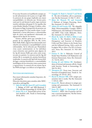 129
Inmunología de Rojas
Inmunógenos
y
antígenos.
Características,
procesamiento,
presentación
8
O era muy frecuente en la población europea an-
tes del advenimiento de la peste en el siglo XIII.
La presencia de este grupo implicaba una mayor
susceptibilidad a la infección por Yersinia pestis,
razón por la cual durante la peste negra murieron
muchos individuos del grupo O. En aquellas islas
como Irlanda, Islandia, Córcega y Cerdeña, a don-
de la peste no llegó, la proporción de personas con
eritrocitos grupo O es hoy mucho mayor. La pre-
disposición a ciertas infecciones y a determinados
tipos de cáncer está igualmente relacionada con
algunos de los Ags de este sistema.
Existen, además, genes que controlan la ex-
presión de los subgrupos MN, Ss, Rh, Lewis,
Kell, Duffy, Kidd y algunos han demostrado tener
relación con resistencia o susceptibilidad a ciertas
enfermedades. Así la infección por Plasmodium
vivax ocurre exclusivamente en los individuos
cuyos eritrocitos sean positivos para algunos de
los Ag del sistema Duffy que actúa como recep-
tor para ese parásito. La carencia total de Ags del
sistema Rh se acompaña de anemias hemolíticas
moderadas. La ausencia del Ag K del sistema Kell,
da lugar a anemias hemolíticas y a anormalidades
morfológicas de los eritrocitos como acantocitosis
y equinocitosis. La ausencia de este mismo Ag en
los PMNs da lugar a un defecto en la fagocitosis.
Lecturas recomendadas
Para mayor información consultar http:www. chi.
ac.uk/imgt/hla.
Dirección electrónica para consultas sobre MHC:
www.ebi.ac.uk/imgt/hla.
*** Salio M, Silk JD, Jones EY and Cerundolo
V. Biology of CD1 and MR1-Restricted T
Cells. Ann Rev Immunology 32: 323-66, 2014.
*** Jurjen Tel, et al Tumoricidal activity of hu-
man dendritic cells. Trends in Immunology,
38-46, 2014.
*** Ganguly D, Haak S, Sisirak V and Reizis
B. The role of dendritic cells in autoimmu-
nity. Nat Rev Immunol, 13: 566-77, 2013.
*** Blum JS, Wearsch PA and Cresswell
P. Pathways of Antigen Processing. Annu.
Rev. Immunol. 31: 443-73, 2013.
*** Adams EJ and Luoma AM. The adaptable
Majir Histocompatibility Complex (MHC)
Fold:Structure and Fubtional of Nonclasical
and MHC Class I-Like Molecules. Annu.
Rev. Immunol. 31: 529-62, 2013.
*** Meral M, Sathe O, Helf J, Miller J and
Mortha A. The Dendritic Cell Lineage:
Ontogenecy and Function of Dendritic
Celles and Their Subsets in the Steady State
and the Inflamed Setting. (Solo a partir de
la página 586 se refiere a las DCs en huma-
nos). Annu. Rev. Immunol. 31: 563- 604,
2013.
*** Gianna E, Ma A. Molecular Control pf
Steady-State Dendritic Cell Maduration and
Immune Homeostasis. Annu. Rev. Immunol.
31: 743-92, 2013.
** Koning JJ and Mebius RE. Interdepen-
dence of stromal and immune cells for lymph
node function. Trends in Immunology 33:
264-70, 2012.
*** Thompson EC. Focus issue. Structure and
Function of lymphoid tissue. Trends in Im-
munology, 33: 255-61, 2012.
*** Barral D, Brenner MB. CD1 antigen pre-
sentation: how it works. Nat Rev Immunol;
7: 929-41, 2007.
*** Jensen PE. Recent advances in antigen pro-
cessing and presentation. Nat Immunol; 8:
1041-8. 2007.
*** Jones EY, Fugger L, Strominger JL and
Siebold C. MHC class II proteins and dis-
ease: a structural perspective. Nat Rev Immu-
nol 6: 271-282, 2006.
 