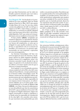 140
Inmunología de Rojas
Órganos
linfoides
y
ontogenia
de
los
linfocitos
9
pero que dejan fenestraciones, por las cuales son
forzados a pasar los eritrocitos, que si son viejos y
han perdido su elasticidad, son destruídos.
Zona Marginal, ZM. Está localizada en la proxi-
midad de los senos marginales, lugar por donde
ingresan al bazo los Ls, Møs y DCs y que separan
la pulpa blanca de la roja. En esta zona residen
y actúan dos poblaciones de LsB: Los LsB que se
originan en la MO y viajan al bazo a terminar su
maduración y se convierten en LsB MZ (Marginal
zone) y que hacen parte de los LsB-2 o de la inmu-
nidad adquirida y LsB-1 que actúan en la inmuni-
dad innata como ya estudiamos en la sección 5-III.
El bazo produce tuftsina, tetrapéptido que
estimula la fagocitosis. Es especialmente eficiente
en la remoción de microorganismos opsonizados
con factores del complemento, en tanto que en
el hígado lo es para aquellos recubiertos con Acs.
El bazo es especialmente útil en la remoción de
hemófilos y de neumococos. Las personas esple-
nectomizadas son muy propensas a septicemias
por estos microorganismos.
Las funciones hematológicas del bazo son:
servir de órgano de reserva de eritrocitos y de pla-
quetas, destruir las células sanguíneas decrépitas,
producir factores de la coagulación, retirar a los
eritrocitos anormales la parte alterada lo que da
origen a la aparición en la circulación de eritroci-
tos esféricos y de menor tamaño como los que se
observan en anemias hemolíticas.
En el capítulo 5 y en en los párrafos anteriores
a hemos tratado los Ls de la ZM y a los LsB1 como
células de linaje diferente, concepto predominante
en la literatura médica inmunológica actual. No
obstante creemos que hay suficientes indicios que
permiten pensar que estas subpoblaciones pertene-
cen a un mismo linaje de células responsables de
una respuesta inmune innata precoz, no suficien-
temente definida, que en el recién nacido, actua-
ría primordialmente en el anillo de Waldeyer (ver
9-III-D), y en el bazo. Este par de células parecen
ser una sola población que tiene las características
de los LsB-1, que ya estudiamos en la sección 5-III.
Se originan en el hígado embrionario, migran a los
órganos mencionados en donde se reproducen y
en donde serían las responsables de la producción
de Acs clase IgM o Acs conocidos como natura-
les, que reaccionan contra polisacáridos que estén
unidos a una proteína portadora. Recordemos que
no se pueden producir Acs contra polisacáridos no
acoplados a un portador proteico. Estos LsB-1 es-
tarían genéticamente programados para producir
unas pocas variedades de Acs contra los microor-
ganismos, que en el periodo perinatal, afectan las
vías respiratorias altas del recién nacido. Es nece-
sario estar alerta a la literatura médica, para definir
cómo y donde operan los LsB-1 y si los LsB ZM
son LsB-1 o células diferentes.
En el bazo se genera una subpoblación de
PMNs ayudadores de los LsB conocidos como
NBH (B cells helper neutrophils), productores de
BAFF y APRIL, citoquinas que aseguran la super-
vivencia de los LsB que han sido activados.
9-III-C Placas de peyer, (PPs)
Son estructuras linfoides estratégicamente ubica-
das debajo de la mucosa intestinal. Un adulto tiene
a lo largo de su intestino unas 200 PPs a las cuales
llegan, por los capilares venosos de epitelio cuboi-
de, los Ls de memoria generado en los ganglios
linfáticos luego de ser activados por el encuentro
con “su” Ag y en cuya membrana se expresan adre-
sinas, moléculas que les permiten, después de cir-
cular por la sangre, ir al intestino e ingresar a las
PPs. Estos Ls de memoria quedan en espera de que
una APC les presente el Ag que las generó en los
ganglios linfáticos, y que ha ingresado de nuevo,
para iniciar de inmediato la producción de Acs o
la activación de LsTCD8 que se tornan citotóxicos
para las células infectadas por un virus. A las PPs
no llegan canales linfáticos pero si se originan en
ellos los que comunican con los ganglios linfáticos
del mesenterio. Una característica especial de estas
PPs es la presencia de células especiales, conocidas
como células M, que no tienen vellosidades en la
cara que da a la luz intestinal y que están interca-
ladas entre las epiteliales, ubicadas sobre cada PP,
células que se encargan de permitir la entrada de
microorganismos que estén en el intestino, llevar-
los al interior de la PP para ser “evaluados” por los
Ls de memoria que se agrupan en los centros ger-
minales o zonas B y que están programados para
producir Acs de clase IgA contra los Ags de esos
microorganismos. Algunos inmunólogos sugieren
que en las PPs hay también LsB-1, que al ser acti-
vadas por diferentes bacterias y recibir ayuda de las
 