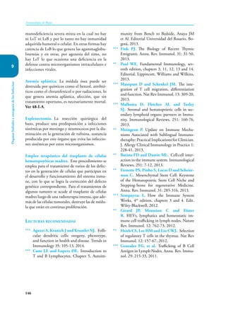 146
Inmunología de Rojas
Órganos
linfoides
y
ontogenia
de
los
linfocitos
9
munodeficiencia severa mixta en la cual no hay
ni LsT ni LsB y por lo tanto no hay inmunidad
adquirida humoral o celular. En otras formas hay
carencia de LsB lo que genera las agammaglobu-
linemias y en otras, por agenesia del timo, no
hay LsT lo que ocasiona una deficiencia en la
defensa contra microorganismos intracelulares e
infecciones virales.
Anemia aplástica. La médula ósea puede ser
destruida por químicos como el benzol, antibió-
ticos como el cloramfenicol o por radiaciones, lo
que genera anemia aplástica, afección, que sin
tratamiento oportuno, es necesariamente mortal.
Ver 48-I-A.
Esplenectomía. La resección quirúrgica del
bazo, produce una predisposición a infecciones
sistémicas por meningo y neumococos por la dis-
minución en la generación de tuftsina, sustancia
producida por este órgano que evita las infeccio-
nes sistémicas por estos microorganismos.
Empleo terapéutico del trasplante de células
hematopoyéticas madres. Este procedimiento se
emplea para el tratamiento de varios de los defec-
tos en la generación de células que participan en
el desarrollo y funcionamiento del sistema inmu-
ne, con lo que se logra la corrección del defecto
genético correspondiente. Para el tratamientos de
algunos tumores se acude al trasplante de células
madres luego de una radioterapia intensa, que ade-
más de las células tumorales, destruye las de médu-
la que están en continua proliferación.
Lecturas recomendadas
*** Aguzzi A, Kranich J and Krautler NJ. Folli­
cular dendritic cells: orogeny, phenotype,
and function in health and disease. Trends in
Immunology 35: 105-13, 2014.
*** Cano LE and Lopera DE. Introduction to
T and B Lymphocytes. Chapter 5, Autoim-
munity from Bench to Bedside, Anaya JM
et Al. Editorial Universidad del Rosario, Bo-
gotá, 2013.
*** Fink PJ. The Biology of Recent Thymic
Emigrants. Annu. Rev. Immunol. 31: 31-50,
2013.
** Paul WE. Fundamental Immunology, sev-
enth edition, chapters 3, 11, 12, 13 and 14.
Editorial, Lippincott, Williams and Wilkins,
2013.
*** Masopust D and Schenkel JM. The inte-
gration of T cell migration, differentiation
and function. Nat Rev Immunol, 13: 309-20,
2013.
*** Malhotra D, Fletcher AL and Turley
SJ. Stromal and hematopoietic cells in sec-
ondary lymphoid organs: partners in Immu-
nity. Immunological Reviews, 251: 160-76,
2013.
** Moingeon P. Update on Immune Mecha-
nisms Associated with Sublingual Immuno-
theraphy: Practical Implications for Clinician.
J. Allergy Clinical Immunology in Practice 1:
228-41, 2013.
** Batista FD and Dustin ML. Cell:cell inter-
action in the immune system. Immunological
Reviews, 251: 7-12, 2013.
** Frenette PS, Pinho S, Lucas D and Scheier-
man C. Mesenchymal Stem Cell: Keystone
of the Hematopoietic Stem Cell Niche and
Stepping-Stone for regenerative Medicine.
Annu. Rev. Immunol. 31: 285-316, 2013.
*** Sompayrac L. How the Immune System
Works, 4th
edition, chapters 3 and 4. Edit.
Wiley-Blackwell, 2012.
** Girard JP, Moussion C and Föster
R. HEVs, lymphatics and homeostatic im-
mune cell trafficking in lymph nodes. Nature
Rev. Immunol. 12: 762-73, 2012.
** Hsieh CS, Lee HM and Lio CWJ. Selection
of regulatory T cells in the thymus. Nat Rev
Immunol. 12: 157-67, 2012.
*** Gonzalez FG, et al. Trafficking of B Cell
Antigen in Lymph Nodes. Annu. Rev. Immu-
nol. 29: 215-33, 2011.
 