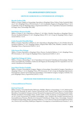 XVII
GRUPO DE ALERGIAS DE LA UNIVERSIDAD DE ANTIOQUIA
Ricardo Cardona Villa
Médico y Cirujano, Magister en Inmunología, Especialista en Alergología Clínica, Profesor Titular, Facultad de Medi-
cina, U. de A. Alergólogo Clínico, IPS Universitaria, U. de A. Coordinador, Programa de Alergología Clínica, U. de A.
Coordinador, Grupo de Alergología Clínica y Experimental (GACE), U. de A. Expresidente Asociación Colombiana
de Alergia, Asma e Inmunología 2002-2004.
Ruth Helena Ramírez Giraldo
Médica y Cirujana, U. de A. Especialista en Pediatría, U. de Caldas, Colombia. Especialista en Alergología Clínica y
Docente, Facultad de Medicina, U. de A. Alergóloga Pediatra, IPS U. de A. Grupo de Alergología Clínica y Experi-
mental (GACE), U. de A.
Carlos Fernando Chinchilla Mejía
Médico y Cirujano, Especialista en Pediatría, U. de A. Especialista en Alergología Clínica, U. de A. Profesor Asociado,
Facultad de Medicina, U. de A. Alergólogo Pediatra, Hospital Pablo Tobón Uribe, Medellín, Colombia. Grupo de
Alergología Clínica y Experimental (GACE), U. de A.
Libia Susana Diez Zuluaga
Médica y Cirujana, Especialista en Alergología Clínica, Docente, Facultad de Medicina, U. de A. Alergóloga Clínica,
IPS Universitaria, U. de A. Grupo de Alergología Clínica y Experimental (GACE), U. de A.
Ángela Inés Zuluaga de Cadena
Médica y Cirujana y Dermatóloga, U. de A. Expresidenta de la Asociación Colombiana de Dermatología. Profesora
titular, Universidad CES. Fundadora y Exdirectora del Programa de Dermatología del CES. Expresidente de la Aso-
ciación Colombiana de Dermatología.
Jorge Mario Sánchez Caraballo
Médico y Cirujano, Universidad de Cartagena. Magister en Inmunología, Universidad de Cartagena. Especialista en
Alergología Clínica, U. de A. Alergólogo Clínico, IPS Universitaria, U. de A. Grupo de Alergología Experimental e
Inmunogenética, Instituto de Investigaciones Inmunológicas, Universidad de Cartagena, Cartagena, Colombia. Gru-
po de Alergología Clínica y Experimental (GACE), U. de A.
GRUPOS DE INMUNODEFICIENCIAS DE LA U. DE A.
I. Inmunodeficiencias Primarias
José Luis Franco R.
Médico Cirujano, Universidad Pontificia Bolivariana, Medellín. Magíster en Inmunología, U. de A. Posdoctoral Fe-
llow Institutos Nacionales de Salud e Instituto Nacional del Cáncer, Estados Unidos. Doctor en Ciencias Básicas
Biomédicas, Universidad de Antioquia e Instituto Nacional de Investigaciones del Genoma Humano, Estados Unidos.
Miembro Sociedad de Inmunología Clínica, Estados Unidos, Comité de Expertos en Inmunodeficiencias Prima-
rias de la Unión Internacional de Sociedades Inmunológicas, Suiza, Presidente dela Sociedad Latinoamericana de
Inmunodeficiencias Primarias, Miembro de la Asociación Colombiana de Alergia, Asma e Inmunología. Asociación
Colombiana de Infectología. Profesor, Facultad de Medicina, U. de A. Director Grupo de Inmunodeficiencias Prima-
rias y Director del Centro Jeffrey Modell para Diagnóstico e Investigación en Inmunodeficiencias Primarias, U. de A.
colaboradores especiales
 