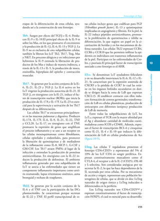 155
Inmunología de Rojas
Linfocitos
T
e
inmunidad
celular
10
etapas de la diferenciación de estas células, ayu-
dando así a la conservación de este fenotipo.
Th9. Surgen por efecto del TGFβ e IL-4. Produ-
cen IL-9 e IL-10.El principal efecto de la IL-9 es
sobre los Mas, en los que promueve el crecimiento
y la producción de IL-1β, IL-6, IL-13 y TGF-β. La
IL-9 no es exclusiva de esta subpoblación celular,
también la liberan los LsT Th2, Th17, Treg, Mas
y NKT. En procesos alérgicos y en infecciones por
helmintos la IL-9 estimula la liberación de pro-
ductos de los Mas e induce de manera indirecta, a
través de la IL-13 e IL-5, la producción de moco,
eosinofilia, hiperplasia del epitelio y contracción
muscular.
Th17. Se generan por la acción conjunta de la IL-
6, IL-21, IL-23 y TGF-β. La IL-6 activa en los
LsT vírgenes la producción autocrina de IL-21. El
TGF-β, en sinergismo con la IL-21, induce el fac-
tor de transcripción nuclear (ROR)c que inicia la
producción de IL-17A e IL-17F. La IL-23 es esen-
cial para la supervivencia y activación de los Th17
después de su diferenciación.
Las células Th17 se encuentran principalmen-
te en las mucosas pulmonar y digestiva. Producen
IL-17A, IL-17F, IL-6, IL-9, IL-21, IL-22, TNF
y CCL20. La IL-17, en sinergismo con el TNF,
promueve la expresión de genes que amplifican
el proceso inflamatorio y se une a un receptor en
las células mesenquimatosas como fibroblastos,
células epiteliales y endoteliales, para promover
la liberación de quimioquinas y de mediadores
de la inflamación como IL-8, MCP-1, G-CSF y
GM-CSF. Los Th17 atraen PMNs al lugar de la
infección y estimulan la producción de proteínas
antimicrobianas. En sinergismo con la IL-22 in-
ducen la producción de defensinas. El ambiente
inflamatorio generado por esta subpoblación de
LsT se asocia a las enfermedades que tienen un
componente inflamatorio importante como artri-
tis reumatoide, lupus eritematoso sistémico, asma
bronquial y rechazo de trasplantes.
Th22. Se generan por la acción conjunta de la
IL-6 y el TNF con la participación de las DCs
plasmocitoides. Se caracterizan porque secretan
de IL-22 y TNF. El perfil transcripcional de es-
tas células incluye genes que codifican para FGF
(Fibroblast growth factor), IL-13 y quimioquinas
implicadas en angiogénesis y fibrosis. En la piel, la
IL-22 induce péptidos antimicrobianos, promue-
ve la proliferación de queratinocitos e inhibe su
diferenciación, lo que sugiere un papel en la ci-
catrización de heridas y en los mecanismos de de-
fensa naturales. Las células Th22 expresan CCR4,
CCR6 y CCR10 que les permiten infiltrar la epi-
dermis en individuos con trastornos inflamatorios
de la piel. Participan en las enfermedades de Cro-
hn, y psoriasis.El principal factor de transcripción
asociado a este fenotipo es el AHR.
LTFH. Se denominan LsT ayudadores foliculares
y en su desarrollo intervienen la IL-6, IL-12 e IL-
21. Se caracterizan por la expresión sostenida de
CXCR5 y la pérdida de CCR7 lo cual las retie-
ne en los órganos linfoides secundarios en don-
de se dirigen hacia la zona de LsB que expresan
CXCL13. Al establecer contacto con ellos indu-
cen: formación de centros germinales; transforma-
ción de LsB en células plasmáticas, producción de
anticuerpos con diferentes isotipos;y producción
de LsB de memoria.
Entre todas las subpoblaciones de LsT, los
LsTFH expresan el TCR con la mayor afinidad por
el Ag y abundante cantidad de moléculas coesti-
muladoras como ICOS y CD40L. Además, expre-
san el factor de transcripción BCL-6 y citoquinas
como IL-21, IL-4 e IL-10 que inducen la dife-
renciación de LsB en células productoras de Acs
(figura 10-9).
LTreg. Las células T reguladoras presentan el
fenotipo CD4+CD25+ y representan del 5% al
10% de los LsT CD4 en sangre periférica. Ex-
presan constitutivamente marcadores como el
CTLA-4, el receptor α de la IL-2 (CD25), OX-40
y L-selectina. Son consideradas anérgicas por no
secretar la IL-2, lo que las hace dependientes de la
IL secretada por otras células. Por su mecanismo
de acción y origen, representan una población he-
terogénea de células, que se divide en dos: LsTreg
naturales de origen tímico y LsTreg inducidos o
diferenciados en la periferia.
Los LsTreg naturales son CD4+CD25high
y
expresan constitutivamente el factor de transcrip-
ción FOXP3, el cual es esencial para su desarrollo.
 