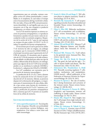 159
Inmunología de Rojas
Linfocitos
T
e
inmunidad
celular
10
requerimientos para ser activadas, retienen com-
plejos activos de ciclinas presintetizados y ensam-
blados en el citoplasma, lo cual reduce el tiempo
entre el reconocimiento del Ag y la división celular.
Por otro lado, el locus del IFNγ está permanente-
mente demetilado, lo cual significa que una vez se
encuentre con el Ag, esta citoquina se producirá
rápidamente y en mayor cantidad.
Los LsT de memoria expresan un número cre-
ciente de proteínas antiapoptóticas, se reproducen
lentamente y pueden vivir por meses o años sin ne-
cesidad de recibir un estímulo antigénico. Requie-
ren de la acción de la IL-7 para la cual expresan
un receptor de gran avidez, el CD127. La IL-15
induce la expresión de factores antiapoptóticos.
El mecanismo por el cual se generan las células
T de memoria ha sido un enigma, sin embargo
se propone que la interacción CD40-CD40L es
el principal mecanismo para la generación de LsT
CD8 de memoria. El mecanismo para la genera-
ción de LsT CD4 de memoria no ha sido esclareci-
do aún debido a la dificultad para aislar este tipo de
células y diferenciarlas de las efectoras, sin embargo,
parece que algunos de los LsT CD4 al ser activados
pierden en su membrana la molécula CD45RA y
la selectina L y adquieren las CDw29 y CD45RO.
Los LsT ayudadores son necesarios para la
generación de memoria inmunológica.
La producción de IL-15 e IL-7 antes y durante
la fase de contracción de los LsT, favorece la pro-
ducción de LsT de memoria. Además, su presencia
después de la eliminación del patógeno, es impor-
tante para el mantenimiento de estas células, debi-
do a que actúan como factores de crecimiento y
supervivencia para los LsT. La IL-7 aumenta y sos-
tiene la producción de proteínas antiapoptóticas
Bcl-2, mientras que la IL-15 permite un recambio
lento de las células de memoria.
Lecturas recomendadas
*** www.copewithcytoquines.de Enciclope­dia
de las citoquinas. Describe con profundidad
sus características, acciones biológicas, usos
terapéuticos. Con enlaces a otros sitios web
sobre inmunología.
*** Scmitt E, Klein M and Bopp T. Th9 cells,
new players in adaptive immunity. Trends in
Immunology; 35: 61-8, 2014.
** Brownlie RJ, Zamoyska R. T cell receptor
signalling networks: branched, diversified and
bounded. Nature reviews Immunology; 13:
257-69, 2013.
** Chen L, Flies DB. Molecular mechanisms
of T cell co-stimulation and co-inhibition.
Nature reviews Immunology; 13: 227-42,
2013.
* Cox MA, Kahan SM, Zajac AJ. Anti-viral
CD8 T cells and the cytokines that they love.
Virology; 435: 157-69, 2013.
*** Arbone FR and Heath WR. Memory T cell
Subsets, Migration Patterns, and TissueRe-
sidence. Annu. Rev. Immunol; 31: 137-61,
2013.
*** Ramiscal RR, Vinuesa CG. T-cell subsets
in the germinal center. Immunol Rev. Mar;
252(1): 146-55, 2013.
** Tangye SG, Ma CS, Brink R, Deenick
EK. The good, the bad and the ugly – TFH
cells in human health and disease. Nat Rev
Immunol. Jun; 13(6): 412-26, 2013.
* Schmetterer KG, Neunkirchner A, Pickl
WF. Naturally occurring regulatory T cells:
markers, mechanisms, and manipulation.
FASEB journal : official publication of the
Federation of American Societies for Experi-
mental Biology; 26: 2253-76, 2012.
* Boyman O, Sprent J. The role of interleu-
kin-2 during homeostasis and activation of
the immune system. Nature reviews Immu-
nology; 12: 180-90, 2012.
** Girard JP, Moussion C, Forster R. HEVs,
lymphatics and homeostatic immune cell
trafficking in lymph nodes. Nature reviews
Immunology; 12: 762-73, 2012.
** Dustin ML, Depoil D. New insights into
the T cell synapse from single molecule tech-
niques. Nature reviews Immunology; 11:
672-84, 2011.
** O’Shea JJ, Lahesmaa R, Vahedi G, Lau-
rence A, Kanno Y. Genomic views of STAT
function in CD4+T helper cell differentiation.
Nat Rev Immunol. Apr; 11(4): 239-50, 2011.
 