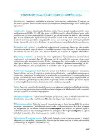 XIX
Destinatarios. Esta edición, como todas las anteriores, está orientada a los estudiantes de pregrado y a
los médicos generales interesados en actualizar sus conocimientos sobre inmunología. No es un libro para
especialistas.
Actualización. Creemos haber logrado el máximo posible. Hemos revisado cuidadosamente los textos
publicados entre el 2012 y 2014. De ellos hemos extraído información valiosa. Otro tanto hemos hecho
con las revistas que tienen un mayor índice de impacto, que referenciaremos más adelante. Seleccionamos
para lecturas recomendadas aquellos artículos de revisión escritos en los últimos años, que otorgan al
estudiante una visión panorámica completa de los avances en inmunología en el último quinquenio. El
tiempo transcurrido entre el cierre de edición y la impresión de esta nueva edición, fue de solo dos meses.
Revisión de cada capítulo. La totalidad de los capítulos de Inmunología Básica, han sido revisados
conjuntamente por el grupo de editores en reuniones semanales. De igual manera la de los capítulos de
las diferentes secciones de la parte clínica han sido efectuada por los autores de los grupos colaboradores.
Del ratón y el humano. Los humanos no somos super-ratones. Nos separamos de nuestros valiosos
colaboradores en investigación hace 65 millones de años, lo que explica las numerosas e importantes
diferencias entre los mecanismos inmunes de ellos y de nosotros. Para los interesados en la investigación
básica que se adelanta en ratones, recomendamos acudir al libro de “Fudamental Immunology” de W.E.
Paul, séptima edición, 2013, que dedica más de la mitad del texto a lo que ocurre en estos animales.
Colaboración de grupos especiales. Como los avances a nivel clínico son numerosos e importantes,
hemos solicitado a grupos de expertos en alergias, inmunodeficiencias y enfermedades autoinmunes su
colaboración para preparar “introducciones” al estudio de las áreas mencionadas. Decimos introducciones
porque los expertos que hemos tenido la suerte de tener como colaboradores conocen a profundidad sus
temas respectivos, pero hemos acordado con ellos no perder la orientación del texto, que como se dijo en
el primer renglón de esta nota, los destinatarios son los estudiantes de pregrado.
Siglas. Para evitar confusión al revisar las lecturas recomendadas que casi en su totalidad están en inglés,
no se traducen y aparecen mencionadas en la contra-carátula posterior. Sólo hemos incluido en español,
unas pocas que han trascendido al argot popular.
Abreviaturas de plurales. Hemos tomado del inglés, por prácticas y claras, las relacionadas con las célu-
las del sistema inmune: Ls, para linfocitos, Møs, para macrófagos, Mas, para mastocitos, etc.
Definiciones esenciales. Todos los textos de inmunología usan en forma intercambiable los términos
antígenos e inmunógenos, y así lo hicimos nosotros en las 16 ediciones anteriores. Pero llegó la hora de
ser más precisos. En esta edición denominaremos inmunógeno toda molécula, sea proteína, lípido o
carbohidrato, capaz de inducir una respuesta inmune, restringiendo el concepto de antígeno a las capaces
de inducir la generación de anticuerpos, que sólo pueden ser proteínas.
Tercer sistema de respuesta inmune. Se ha tenido hasta ahora, que la respuesta inmune es innata o
adquirida conocida también como específica. Creemos que hay una tercera que es innata pero específica
contra unos pocos antígenos. Ver sección 5-VIII.
Características de este texto de inmunología
 