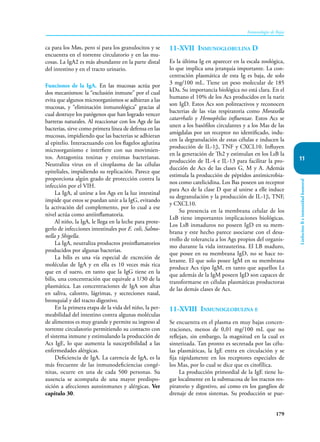 179
Inmunología de Rojas
Linfocitos
B
e
inmunidad
humoral
11
ca para los Møs, pero sí para los granulocitos y se
encuentra en el torrente circulatorio y en las mu-
cosas. La IgA2 es más abundante en la parte distal
del intestino y en el tracto urinario.
Funciones de la IgA. En las mucosas actúa por
dos mecanismos: la “exclusión inmune” por el cual
evita que algunos microor­
ganismos se adhieran a las
mucosas, y “eliminación inmunológica” gracias al
cual destruye los pa­
tógenos que han logrado vencer
barreras naturales. Al reaccionar con los Ags de las
bacterias, sirve como primera línea de defensa en las
mu­
cosas, impidiendo que las bacterias se adhieran
al epitelio. Interactuando con los flagelos aglutina
microorganismo e interfiere con sus movimien-
tos. Antagoniza toxinas y enzimas bacterianas.
Neutraliza virus en el citoplasma de las células
epiteliales, impidiendo su replicación. Parece que
proporciona algún grado de protección contra la
infección por el VIH.
La IgA, al unirse a los Ags en la luz intestinal
impide que estos se puedan unir a la IgG, evitando
la activación del complemento, por lo cual a ese
nivel actúa como antiinflamatoria.
Al niño, la IgA, le llega en la leche para prote-
gerlo de infecciones intestinales por E. coli, Salmo-
nella y Shigella.
La IgA, neutraliza productos proinflamatorios
producidos por algunas bacterias.
La bilis es una vía especial de excreción de
moléculas de IgA y en ella es 10 veces más rica
que en el suero, en tanto que la IgG tiene en la
bilis, una concentración que equivale a 1/30 de la
plas­
mática. Las concentraciones de IgA son altas
en saliva, calostro, lágrimas, y secreciones nasal,
bronquial y del tracto digestivo.
En la primera etapa de la vida del niño, la per-
meabilidad del intestino contra algunas moléculas
de alimentos es muy grande y permite su ingreso al
torrente circulatorio permitiendo su contacto con
el sistema inmune y estimulando la producción de
Acs IgE, lo que aumenta la susceptibilidad a las
enfermedades alérgicas.
Deficiencia de IgA. La carencia de IgA, es la
más frecuente de las inmunodeficiencias congé-
nitas, ocurre en una de cada 500 personas. Su
ausencia se acompaña de una mayor predispo-
sición a afecciones autoinmunes y alérgicas. Ver
capítulo 30.
11-XVII Inmunoglobulina D
Es la última Ig en aparecer en la escala zoológica,
lo que implica una jerarquía importante. La con-
centración plasmática de esta Ig es baja, de solo
3 mg/100 mL. Tiene un peso molecular de 185
kDa. Su importancia biológica no está clara. En el
humano el 10% de los Acs producidos en la nariz
son IgD. Estos Acs son polireactivos y reconocen
bacterias de las vías respiratoria como Moraxella
catarrhalis y Hemophilus influenzae. Estos Acs se
unen a los basófilos circulantes y a los Mas de las
amígdalas por un receptor no identificado, indu-
cen la degranulación de estas células e inducen la
producción de IL-1β, TNF y CXCL10. Influyen
en la generación de Th2 y estimulan en los LsB la
producción de IL-4 e IL-13 para facilitar la pro-
ducción de Acs de las clases G, M y A. Además
estimula la producción de péptidos antimicrobia-
nos como catelicidina. Los Bas poseen un receptor
para Acs de la clase D que al unirse a elle induce
su degranulación y la producción de IL-1β, TNF,
y CXCL10.
Su presencia en la membrana celular de los
LsB tiene importantes implicaciones biológicas.
Los LsB inmaduros no poseen IgD en su mem-
brana y este hecho parece asociarse con el desa-
rrollo de tolerancia a los Ags propios del organis-
mo durante la vida intrauterina. El LB maduro,
que posee en su membrana IgD, no se hace to-
lerante. El que solo posee IgM en su membrana
produce Acs tipo IgM, en tanto que aquellos Ls
que además de la IgM poseen IgD son capaces de
transformarse en células plasmáticas productoras
de las demás clases de Acs.
11-XVIII Inmunoglobulina e
Se encuentra en el plasma en muy bajas concen-
traciones, menos de 0,01 mg/100 mL que no
reflejan, sin embargo, la magnitud en la cual es
sintetizada. Tan pronto es secretada por las célu-
las plasmáticas, la IgE entra en circulación y se
fija rápidamente en los receptores especiales de
los Mas, por lo cual se dice que es citofílica.
La producción primordial de la IgE tiene lu-
gar localmente en la submucosa de los tractos res-
piratorio y digestivo, así como en los ganglios de
drenaje de estos sistemas. Su producción se pue-
 