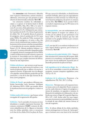 192
Inmunología de Rojas
Inmunidad
órganoespecífica
12
Los enterocitos están firmemente adheridos
entre sí gracias a desmosomas, uniones estrechas y
adherentes, estructuras que solo permiten el paso
selectivo de determinadas moléculas. Ver 1-III.
Los enterocitos recubren las vellosidades y
criptas y se apoyan en la lámina basal en donde
se ubican PMNs, Møs, DCs, NKs y Ls tanto T
como B, así como células plasmáticas. Los entero-
citos producen IL-25 y linfopoyetina que estimu-
lan la producción de IL-10 y frenan la generación
de células Th1. Si el epitelio detecta la presencia
de patógenos, inicia la producción de IL-8 para
atraer PMNs. Por medio de TLRs, reconocen los
PAMPs de los patógenos y al unirse a ellos, dan
inicio a vías de señalización que conducen al forta-
lecimiento de las uniones estrechas intraepiteliales,
y a la producción de mucina, péptidos antimicro-
bianos e IL-18. Además producen fosfatasa y re-
solvína-E1, la primera detoxifica lipopolisacaridos
y la segunda atenúa la trasmigración de los PMNs
e induce la liberación de ácido retinoico a partir de
la vitamina A. Intercaladas entre las células epite-
liales hay otras que cumplen funciones de defensa.
Veamos las más importantes.
Células caliciformes que secretan un gel mucoso
compuesto de una capa externa de mucinas y una
interna de glucocalix que se adhiere a la mucosa, y
soporta la mucina. El glucocalix sirve de albergue
a los péptidos antimicrobianos producidos por los
enterocitos y a Acs de la clase IgA, factores de de-
fensa contra patógenos.
Células de Paneth que producen diferentes mo-
léculas bactericidas como lisozimas, fosfolipasa
A2, defensinas HD5 y HD6, que pueden alterar
la membrana bacteriana de patógenos e inducir su
lisis.
Células madres del intestino que forman nichos
encargadas de la regeneración del epitelio.
Linfocitos. Los Ls asociados a la mucosa son muy
abundantes y cumplen importantes funciones. En
conjunto constituyen el GALT, conjunto de dife-
rentes subpoblaciones de Ls. Algunos se intercalan
entre las células epiteliales, otros se encuentran
en la base de las células M de las placas de Peyer,
PPs que carecen de vellosidades, en donde forman
acúmulos linfoides, placas que son especialmente
abundantes en el íleo terminal. Las células M cap-
turan bacterias patógenas y las ponen en contacto
con las DCs. Ver 9-III-C. En la sección 9-XI-C
se estudia la importancia que las PPs tienen en la
respuesta inmune.
Ls intraepiteliales, son casi exclusivamente LsT.
El 60% expresan el receptor con cadenas γδ, y
el resto con las cadenas αβ que pertenecen a las
líneas CD4 y CD8 de memoria que han sido
activados en los ganglios linfáticos por contacto
previo con antígenos.
Lsγδ, este tipo de Ls no maduran totalmente en el
timo, órgano donde se generan, pero lo hacen en
el intestino. Ver 5-IV.
Ls inductores de tejido linfoide, (LTi). Estas cé-
lulas necesitan de la interacción del receptor AhR,
presente en su membrana, con ligandos especiales,
para iniciar vías de señalización necesarias para el
desarrollo prenatal de las placas de Peyer.
LsB reguladores de la inflamación (Breg). Es-
tos Ls al ser estimulados a través de sus diferentes
receptores, secretan citoquinas reguladoras como
TGF-β e IL-10.
Linfocitos de la submucosa. Pertenecen a las
subpoblaciones Thl, Th2, Th17 y LsTreg.
Mastocitos. Participn tanto en la respuesta inmu-
ne innata como en la adquirida. Poseen receptores
con los cuales detectan el ingreso de patógenos e
inician de inmediato, en segundos o minutos, la
liberación de mediadores de inflamación y de mo-
léculas que atraen al lugar de la agresión fagocitos,
DCs, LsT y LsB. Actúan sobre los vasos sanguí-
neos para incrementar su permeabilidad y permitir
la entrada de más células del sistema inmune al
sitio de la agresión.
DCs. Se ubican debajo de las células epiteliales,
emiten prolongaciones en forma de “periscopio”
que se insinúan entre estas hacia la luz intestinal
 