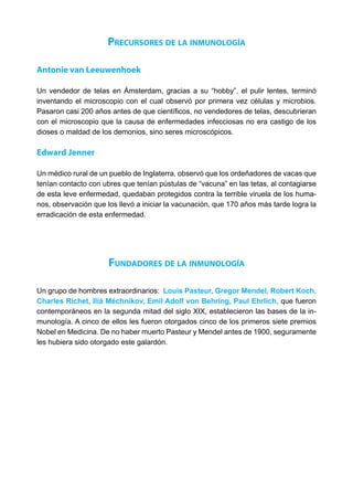 Precursores de la inmunología
Antonie van Leeuwenhoek
Un vendedor de telas en Ámsterdam, gracias a su “hobby”, el pulir lentes, terminó
inventando el microscopio con el cual observó por primera vez células y microbios.
Pasaron casi 200 años antes de que científicos, no vendedores de telas, descubrieran
con el microscopio que la causa de enfermedades infecciosas no era castigo de los
dioses o maldad de los demonios, sino seres microscópicos.
Edward Jenner
Un médico rural de un pueblo de Inglaterra, observó que los ordeñadores de vacas que
tenían contacto con ubres que tenían pústulas de “vacuna” en las tetas, al contagiarse
de esta leve enfermedad, quedaban protegidos contra la terrible viruela de los huma-
nos, observación que los llevó a iniciar la vacunación, que 170 años más tarde logra la
erradicación de esta enfermedad.
Fundadores de la inmunología
Un grupo de hombres extraordinarios: Louis Pasteur, Gregor Mendel, Robert Koch,
Charles Richet, Iliá Méchnikov, Emil Adolf von Behring, Paul Ehrlich, que fueron
contemporáneos en la segunda mitad del siglo XIX, establecieron las bases de la in-
munología. A cinco de ellos les fueron otorgados cinco de los primeros siete premios
Nobel en Medicina. De no haber muerto Pasteur y Mendel antes de 1900, seguramente
les hubiera sido otorgado este galardón.
 