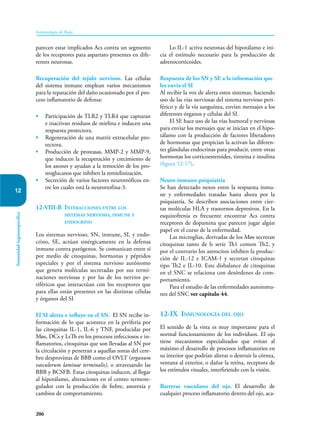 206
Inmunología de Rojas
Inmunidad
órganoespecífica
12
parecen estar implicados Acs contra un segmento
de los receptores para aspartato presentes en dife-
rentes neuronas.
Recuperación del tejido nervioso. Las células
del sistema inmune emplean varios mecanismos
para la reparación del daño ocasionado por el pro-
ceso inflamatorio de defensa:
• Participación de TLR2 y TLR4 que capturan
e inactivan residuos de mielina e inducen una
respuesta protectora.
• Regeneración de una matriz extracelular pro-
tectora.
• Producción de proteasas, MMP-2 y MMP-9,
que inducen la recuperación y crecimiento de
los axones y ayudan a la remoción de los pro-
teoglucanos que inhiben la remielinización.
• Secreción de varios factores neurotróficos en-
tre los cuales está la neurotrofina-3.
12-VIII-B Interacciones entre los
sistemas nervioso, inmune y
endocrino
Los sistemas nervioso, SN, inmune, SI, y endo-
crino, SE, actúan sinérgicamente en la defensa
inmune contra patógenos. Se comunican entre sí
por medio de citoquinas, hormonas y péptidos
especiales y por el sistema nervioso autónomo
que genera moléculas secretadas por sus termi-
naciones nerviosas y por las de los nervios pe-
riféricos que interactúan con los receptores que
para ellas están presentes en las distintas células
y órganos del SI
El SI alerta e influye en el SN. El SN recibe in-
formación de lo que acontece en la periferia por
las citoquinas IL-1, IL-6 y TNF, producidas por
Møs, DCs y LsTh en los procesos infecciosos e in-
flamatorios, citoquinas que son llevadas al SN por
la circulación y penetran a aquellas zonas del cere-
bro desprovistas de BBB como el OVLT (organum
vasculorum laminae terminalis), o atravesando las
BBB y BCSFB. Estas citoquinas inducen, al llegar
al hipotálamo, alteraciones en el centro termore-
gulador con la producción de fiebre, anorexia y
cambios de comportamiento.
Lo IL-1 activa neuronas del hipotálamo e ini-
cia el estímulo necesario para la producción de
adrenocorticoides.
Respuesta de los SN y SE a la información que
les envía el SI
Al recibir la voz de alerta estos sistemas, haciendo
uso de las vías nerviosas del sistema nervioso peri-
férico y de la vía sanguínea, envían mensajes a los
diferentes órganos y células del SI.
El SE hace uso de las vías humoral y nerviosas
para enviar los mensajes que se inician en el hipo-
tálamo con la producción de factores liberadores
de hormonas que propician la activan las diferen-
tes glándulas endocrinas para producir, entre otras
hormonas los corticoesteroides, tiroxina e insulina
(figura 12-17).
Neuro-inmuno-psiquiatría
Se han detectado nexos entre la respuesta inmu-
ne y enfermedades tratadas hasta ahora por la
psiquiatría. Se describen asociaciones entre cier-
tas moléculas HLA y trastornos depresivos. En la
es­
quizofrenia es frecuente encontrar Acs contra
receptores de dopamina que parecen jugar al­
gún
papel en el curso de la enfermedad.
Las microglias, derivadas de los Møs secretan
citoquinas tanto de ls serie Th1 comon Th2, y
por el contrario los astrocitos inhiben la produc-
ción de IL-12 e ICAM-1 y secretan citoquinas
tipo Th2 e IL-10. Este disbalance de citoquinas
en el SNC se relaciona con desórdenes de com-
portamiento.
Para el estudio de las enfermedades autoinmu-
nes del SNC ver capítulo 44.
12-IX Inmunología del ojo
El sentido de la vista es muy importante para el
normal funcionamiento de los individuos. El ojo
tiene mecanismos especializados que evitan al
máximo el desarrollo de procesos inflamatorios en
su interior que podrían alterar o destruir la córnea,
ventana al exterior, o dañar la retina, receptora de
los estímulos visuales, interfiriendo con la visión.
Barreras vasculares del ojo. El desarrollo de
cualquier proceso inflamatorio dentro del ojo, aca-
 