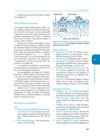 209
Inmunología de Rojas
Inmunidad
órganoespecífica
12
Las afecciones autoinmunes del ojo se estudian
en el capítulo 54.
12-X Osteoinmunología
Es un órgano sólido conformado por células, ma-
triz colágena y depósitos minerales de hidroxiapa-
tita. Una célula, el osteocito, controla su desarrollo
y reparación cuando sufre trauma actuando sobre
osteblastos (generadores de hueso) y osteclastos
(destructores de hueso). Estas últimas células se
acientan sobre el endostio.
Desde el punto de vista inmunológico el hueso
es importante porque alberga a la médula en donde
los osteoblastos forman los nichos para la hemato-
poyesis y los osteoclastos participan en la liberación
de las células generadas para facilitar su entrada a
la circulación sanguínea (figura 12-19). Además,
el hueso participa en la inmunopatología de una
de las afecciones autoinmunes más importantes
e incapacitantes, la artritis reumatoide (AR), que
veremos en el capítulo 39.
La acción de los osteoclastos es controlada por
la osteoprotegrina. La producción autoinmune de
Acs contra ésta, genera osteoporosis.
Las prostaglandinas participan en el metabo-
lismo óseo, la PGE1 fomenta la formción de hue-
so en tanto que la PGE2 estimula su reabsorción.
Recientemente ha sido descubierta la molécu-
la OSCAR (osteoclast associated receptor) que se ex-
presa en Møs y DCs y que contribuye a la patogé-
nesis de la osteoporosis y de la artritis reumatoide.
También hay un avance importante en el
manejo de la osteoporosis con el empleo de Ro-
mosozumab, un AcMc que inhibe la sclerostina,
inhibidor de la actividad osteoblástica y al hacerlo
induce la neoformación ósea.
Lecturas recomendadas
Piel
*** Pag 176. Kuo IH, Yoshida T, De Benedetto
A and Beck LA. The cutaneous innate im-
mune response in patients with atopic derma-
titis. J Allergy Clin Immunol 131: 266-78,
2013.
** Show AS and Huang Y. CAR´ing forth skin.
Science: 1154-55, 2010.
Tracto respiratorio
*** Haussell T and Bell TJ. Alveolar macro-
phages: plasticity in a tissue specific context.
Nat Rev Immunol. 14: 81-93, 2014.
** Palatine Tonsil, Wikipedia, May 15, 2013.
** Brandzaeg P. Immune Functions of Naso-
pharyngeal Lymphoid Tissue. Adv Otorhino-
laryngol. Basel, Karger: 72: 20-4, 2011.
*** Opitz B, van Laak V, Eitel J, Suttorp N. In-
nat immune recognition in infections and
non-infectious diseases of the lung.Am. J.
Respiratory and Critical Care Medicine. 181:
1294-309, 2010.
** Curtis JL. Cell-mediated adaptive immune
defense of the lungs. Proceedings of the
American Thoracic Society. 2: 241-56, 2005.
Tracto gastrointestinal
*** Veldhoen M and Brucklacher-Waldert
V. Dietary influences on intestinal immunity.
Nature Reviwes Immunol. 12: 696-708, 2012.
*** The Economist August 18th, 2012. Mi-
crobes maketh man (portada, pag. 9 y pags
69-72).
*** Abraham SN, St. John AL. Mast cell-orches-
trated immunity to pathogens. Nature Reviews
Immunology. 10: 440-52. 2010.
** Varol C, Zigmond E, Jung S. Securing the
immune tightrope: mononuclear phagocytes
in the intestinal lamina propia. Nature Re-
views Immunology, 10: 415-26, 2010.
*** Varol C, Zigmond C, Yung S. Securing the
immune tighrope: mononuclear phagocytes in
Figura 12-19. Dinámica de la formación y destruc-
ción de hueso. Los osteoclastos secretan enzimas
destructoras de la matriz.
Osteoclastos
Osteoblastos
Enzimas
proteolíticas
Matriz ósea calcificada
 