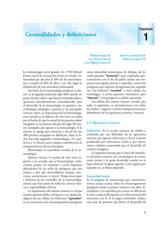 3
La inmunología nació grande. En 1796 Edward
Jenner, inició la vacunación contra la viruela, en-
fermedad que afectaba al 50% de los seres huma-
nos y mataba al 20% de ellos y con ella, logró la
eliminación de esta aterradora enfermedad.
Las bases de la inmunología moderna se die-
ron en la segunda mitad del siglo XIX cuando un
grupo de siete sabios, que fueron contemporáneos,
aportaron descubrimientos trascendentales para
el desarrollo de la inmunología en genética, mi-
crobiología, patología y química y las principales
ciencias a fines. La importancia de la inmunología,
cuyo estudio es el objetivo de este texto se resalta
por el hecho de que la mitad de los premios nobel
otorgados en la primera década del siglo XX fue-
ron otorgados por aportes a la inmunología. A lo
anterior se agrega que cincuenta y seis de los casi
200 premios otorgados en Medicina, hasta la fe-
cha, han sido asignados a inmunólogos, 24 a quí-
micos y 4 a físicos cuyos trabajos contribuyeron al
enriquecimiento de esta disciplina.
Bienvenidos al maravilloso mundo de la in-
munología.
Quienes inician el estudio de este texto in-
gresan a un mundo, que si biencomplejo, esfas-
cinante porque da respuesta a cómo logramos
defendernos de los miles de patógenos que nos
rodean y por qué desarrollamos alergias, afec-
ciones autoinmunes o cáncer. Empecemos pues
a disfrutar de las maravillas de la inmunología,
ciencia que hace parte de todas las ciencias bási-
cas y especialidades clínicas.
La importancia del sistema inmune es tal que
nuestro genoma dedica mil genes a su regulación.
Algunas de sus células, los linfocitos, “aprenden”
en su encuentro con microorganismos patógenos
cómo desarrollar mecanismos de defensa, de los
cuales guardan “memoria”, para emplearlos pos-
teriormente con el fin de poder iniciar una res-
puesta más rápida, potente y específica, contra los
patógenos que ingresan al organismo por segunda
vez. Los linfocitos “enseñan” a otras células, los
macrófagos, a activar procesos enzimáticos para
“destruir” a los patógenos o células anormales.
Las células del sistema inmune circulan por
todo el organismo, se interrelacionan con todos
los tejidos y órganos y actúan sinérgicamente para
defendernos de las agresiones externas e internas.
1-I Respuesta inmune
Definición. Es la acción conjunta de células y
moléculas que nos defienden de las agresiones
externas por agentes infecciosos y de las internas
producidas por infecciones virales y por altera-
ciones celulares ocasionadas por el desarrollo de
tumores malignos.
La respuesta inmune que se inicia de inmedia-
to al primer contacto con un patógeno se conoce
como innata y la quese desarrolla cuando no se
logra eliminar el agente agresor, o este ingresa por
segunda vez, se llama adquirida.
Inmunidad innata
Es el conjunto de mecanismos que constitutiva-
mente actúan contra todos los microorganismos
patógenos desde el primer contacto con ellos. Es
inmediata y no específica por cuanto no diferencia
la clase o especie del agresor y no deja memoria del
encuentro con él. Si no logra controlarlo, induce
una serie de procesos que llevan al desarrollo de
William Rojas M.
Luz Elena Cano R.
Luis Miguel Gómez O.
Beatriz Aristizábal B.
Damaris Lopera H.
Generalidades y definiciones
Capítulo
1
 