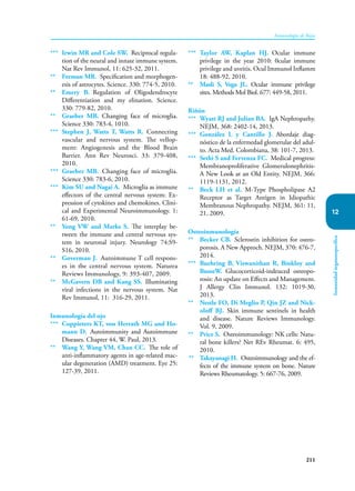 211
Inmunología de Rojas
Inmunidad
órganoespecífica
12
*** Irwin MR and Cole SW. Reciprocal regula-
tion of the neural and innate immune system.
Nat Rev Immunol, 11: 625-32, 2011.
** Feeman MR. Specification and morphogen-
esis of astrocytes. Science. 330: 774-5, 2010.
** Emery B. Regulation of Oligodendrocyte
Differentiation and my elination. Science.
330: 779-82, 2010.
** Graeber MB. Changing face of microglia.
Science 330: 783-4, 1010.
*** Stephen J, Watts T, Watts R. Connecting
vascular and nervous system. The vellop-
ment: Angiogenesis and the Blood Brain
Barrier. Ann Rev Neurosci. 33: 379-408,
2010.
*** Graeber MB. Changing face of microglia.
Science 330: 783-6, 2010.
*** Kim SU and Nagai A. Microglia as immune
effectors of the central nervous system: Ex-
pression of cytokines and chemokines. Clini-
cal and Experimental Neuroimmunology. 1:
61-69, 2010.
** Yong VW and Marks S. The interplay be-
tween the immune and central nervous sys-
tem in neuronal injury. Neurology 74:S9-
S16, 2010.
** Goverman J. Autoimmune T cell respons-
es in tbe central nervous system. Naturea
Reviews Immunology, 9: 393-407, 2009.
** McGavern DB and Kang SS. Illuminating
viral infections in the nervous system. Nat
Rev Immunol, 11: 316-29, 2011.
Inmunología del ojo
*** Coppieters KT, von Herrath MG and Ho-
mann D. Autoimmunity and Autoimmune
Diseases. Chapter 44, W. Paul, 2013.
** Wang Y, Wang VM, Chan CC. The role of
anti-inflammatory agents in age-related mac-
ular degeneration (AMD) treatment. Eye 25:
127-39, 2011.
*** Taylor AW, Kaplan HJ. Ocular immune
privilege in the year 2010: 0cular immune
privilege and uveitis. Ocul Immunol Inflamm
18: 488-92, 2010.
** Masli S, Vega JL. Ocular immune privilege
sites. Methods Mol Biol. 677: 449-58, 2011.
Riñón
*** Wyatt RJ and Julian BA. IgA Nephropathy.
NEJM, 368: 2402-14, 2013.
*** González L y Cantillo J. Abordaje diag-
nóstico de la enfermedad glomerular del adul-
to. Acta Med. Colombiana, 38: 101-7, 2013.
*** Sethi S and Fervenza FC. Medical progress:
Membranoproliferative Glomerulonephritis-
A New Look at an Old Entity. NEJM, 366:
1119-1131, 2012.
** Beck LH et al. M-Type Phospholipase A2
Receptor as Target Antigen in Idiopathic
Membranous Nephropathy. NEJM, 361: 11,
21, 2009.
Osteoinmunología
** Becker CB. Sclerostin inhibition for osteo-
porosis. A New Approch. NEJM, 370: 476-7,
2014.
*** Buehring B, Viswanithan R, Binkloy and
BusseW. Glucocorticoid-indeuced osteopo-
rosis: An update on Effects and Management.
J Allergy Clin Immunol. 132: 1019-30,
2013.
** Nestle FO, Di Meglio P, Qin JZ and Nick-
oloff BJ. Skin immune sentinels in health
and disease. Nature Reviews Immunology.
Vol. 9, 2009.
** Price S. Osteoimmunology: NK cells: Natu-
ral bone killers? Net REv Rheumat. 6: 495,
2010.
** Takayanagi H. Osteoimmunology and the ef-
fects of the immune system on bone. Nature
Reviews Rheumatology. 5: 667-76, 2009.
 